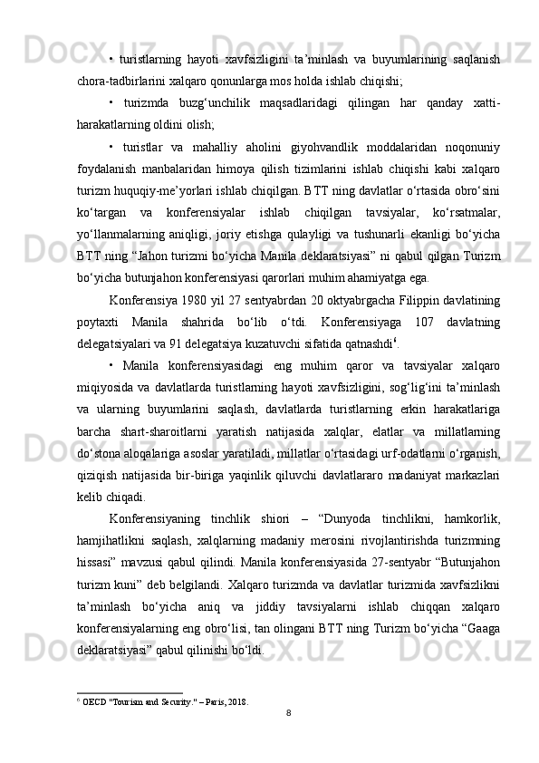 •   turistlarning   hayoti   xavfsizligini   ta’minlash   va   buyumlarining   saqlanish
chora-tadbirlarini xalqaro qonunlarga mos holda ishlab chiqishi;
•   turizmda   buzg‘unchilik   maqsadlaridagi   qilingan   har   qanday   xatti-
harakatlarning oldini olish;
•   turistlar   va   mahalliy   aholini   giyohvandlik   moddalaridan   noqonuniy
foydalanish   manbalaridan   himoya   qilish   tizimlarini   ishlab   chiqishi   kabi   xalqaro
turizm huquqiy-me’yorlari ishlab chiqilgan. BTT ning davlatlar o‘rtasida obro‘sini
ko‘targan   va   konferensiyalar   ishlab   chiqilgan   tavsiyalar,   ko‘rsatmalar,
yo‘llanmalarning   aniqligi,   joriy   etishga   qulayligi   va   tushunarli   ekanligi   bo‘yicha
BTT ning “Jahon turizmi bo‘yicha Manila deklaratsiyasi” ni qabul qilgan Turizm
bo‘yicha butunjahon konferensiyasi qarorlari muhim ahamiyatga ega.
Konferensiya 1980 yil 27 sentyabrdan 20 oktyabrgacha Filippin davlatining
poytaxti   Manila   shahrida   bo‘lib   o‘tdi.   Konferensiyaga   107   davlatning
delegatsiyalari va 91 delegatsiya kuzatuvchi sifatida qatnashdi 6
.
•   Manila   konferensiyasidagi   eng   muhim   qaror   va   tavsiyalar   xalqaro
miqiyosida   va   davlatlarda   turistlarning   hayoti   xavfsizligini,   sog‘lig‘ini   ta’minlash
va   ularning   buyumlarini   saqlash,   davlatlarda   turistlarning   erkin   harakatlariga
barcha   shart-sharoitlarni   yaratish   natijasida   xalqlar,   elatlar   va   millatlarning
do‘stona aloqalariga asoslar yaratiladi, millatlar o‘rtasidagi urf-odatlarni o‘rganish,
qiziqish   natijasida   bir-biriga   yaqinlik   qiluvchi   davlatlararo   madaniyat   markazlari
kelib chiqadi.
Konferensiyaning   tinchlik   shiori   –   “Dunyoda   tinchlikni,   hamkorlik,
hamjihatlikni   saqlash,   xalqlarning   madaniy   merosini   rivojlantirishda   turizmning
hissasi”  mavzusi  qabul  qilindi. Manila konferensiyasida  27-sentyabr  “Butunjahon
turizm  kuni” deb belgilandi. Xalqaro turizmda va davlatlar  turizmida xavfsizlikni
ta’minlash   bo‘yicha   aniq   va   jiddiy   tavsiyalarni   ishlab   chiqqan   xalqaro
konferensiyalarning eng obro‘lisi, tan olingani BTT ning Turizm bo‘yicha “Gaaga
deklaratsiyasi” qabul qilinishi bo‘ldi.
6
 OECD "Tourism and Security." – Paris, 2018. 
8 