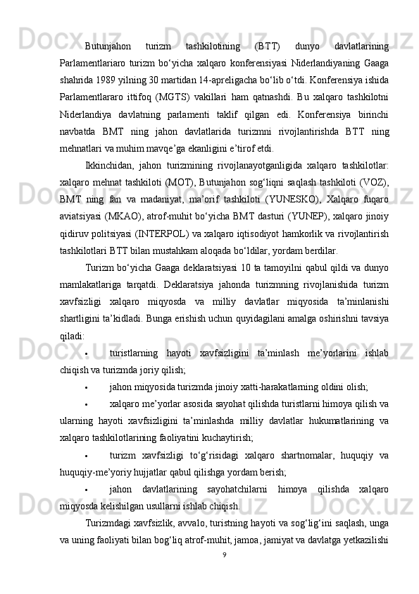 Butunjahon   turizm   tashkilotining   (BTT)   dunyo   davlatlarining
Parlamentlariaro   turizm   bo‘yicha   xalqaro   konferensiyasi   Niderlandiyaning   Gaaga
shahrida 1989 yilning 30 martidan 14-apreligacha bo‘lib o‘tdi. Konferensiya ishida
Parlamentlararo   ittifoq   (MGTS)   vakillari   ham   qatnashdi.   Bu   xalqaro   tashkilotni
Niderlandiya   davlatning   parlamenti   taklif   qilgan   edi.   Konferensiya   birinchi
navbatda   BMT   ning   jahon   davlatlarida   turizmni   rivojlantirishda   BTT   ning
mehnatlari va muhim mavqe’ga ekanligini e’tirof etdi.
Ikkinchidan,   jahon   turizmining   rivojlanayotganligida   xalqaro   tashkilotlar:
xalqaro mehnat tashkiloti  (MOT), Butunjahon sog‘liqni saqlash tashkiloti  (VOZ),
BMT   ning   fan   va   madaniyat,   ma’orif   tashkiloti   (YUNESKO),   Xalqaro   fuqaro
aviatsiyasi  (MKAO), atrof-muhit bo‘yicha BMT  dasturi (YUNEP), xalqaro jinoiy
qidiruv politsiyasi (INTERPOL) va xalqaro iqtisodiyot hamkorlik va rivojlantirish
tashkilotlari BTT bilan mustahkam aloqada bo‘ldilar, yordam berdilar.
Turizm bo‘yicha Gaaga deklaratsiyasi 10 ta tamoyilni qabul qildi va dunyo
mamlakatlariga   tarqatdi.   Deklaratsiya   jahonda   turizmning   rivojlanishida   turizm
xavfsizligi   xalqaro   miqyosda   va   milliy   davlatlar   miqyosida   ta’minlanishi
shartligini ta’kidladi.  Bunga erishish uchun quyidagilani amalga oshirishni tavsiya
qiladi:
 turistlarning   hayoti   xavfsizligini   ta’minlash   me’yorlarini   ishlab
chiqish va turizmda joriy qilish;
 jahon miqyosida turizmda jinoiy xatti-harakatlarning oldini olish;
 xalqaro me’yorlar asosida sayohat qilishda turistlarni himoya qilish va
ularning   hayoti   xavfsizligini   ta’minlashda   milliy   davlatlar   hukumatlarining   va
xalqaro tashkilotlarining faoliyatini kuchaytirish;
 turizm   xavfsizligi   to‘g‘risidagi   xalqaro   shartnomalar,   huquqiy   va
huquqiy-me’yoriy hujjatlar qabul qilishga yordam berish;
 jahon   davlatlarining   sayohatchilarni   himoya   qilishda   xalqaro
miqyosda kelishilgan usullarni ishlab chiqish.
Turizmdagi xavfsizlik, avvalo, turistning hayoti va sog‘lig‘ini saqlash, unga
va uning faoliyati bilan bog‘liq atrof-muhit, jamoa, jamiyat va davlatga yetkazilishi
9 