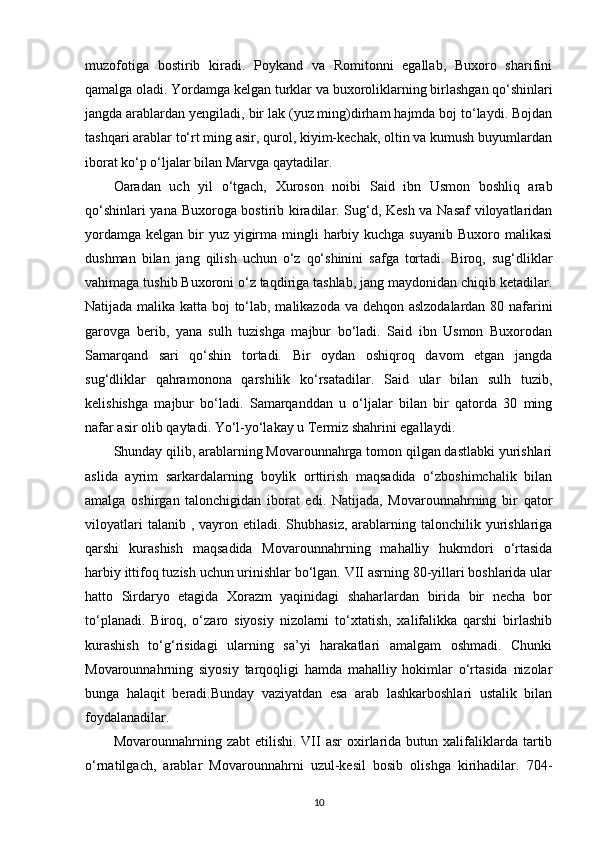 muzofotiga   bostirib   kiradi.   Poykand   va   Romitonni   egallab,   Buxoro   sharifini
qamalga oladi. Yordamga kelgan  turklar va buxoroliklarning  birlashgan qo‘shinlari
jangda arablardan yengiladi, bir lak (yuz ming)dirham hajmda boj to‘laydi. Bojdan
tashqari arablar to‘rt ming asir, qurol, kiyim-kechak, oltin va kumush buyumlardan
iborat ko‘p o‘ljalar bilan Marvga qaytadilar. 
Oaradan   uch   yil   o‘tgach,   Xuroson   noibi   Said   ibn   Usmon   boshliq   arab
qo‘shinlari yana Buxoroga bostirib kiradilar. Sug‘d, Kesh va Nasaf  viloyatlaridan
yordamga  kelgan bir  yuz  yigirma mingli  harbiy kuchga  suyanib Buxoro malikasi
dushman   bilan   jang   qilish   uchun   o‘z   qo‘shinini   safga   tortadi.   Biroq,   sug‘dliklar
vahimaga tushib Buxoroni o‘z taqdiriga tashlab, jang maydonidan chiqib ketadilar.
Natijada malika katta boj to‘lab, malikazoda va dehqon aslzodalardan 80 nafarini
garovga   berib,   yana   sulh   tuzishga   majbur   bo‘ladi.   Said   ibn   Usmon   Buxorodan
Samarqand   sari   qo‘shin   tortadi.   Bir   oydan   oshiqroq   davom   etgan   jangda
sug‘dliklar   qahramonona   qarshilik   ko‘rsatadilar.   Said   ular   bilan   sulh   tuzib,
kelishishga   majbur   bo‘ladi.   Samarqanddan   u   o‘ljalar   bilan   bir   qatorda   30   ming
nafar asir olib qaytadi. Yo‘l-yo‘lakay u Termiz shahrini egallaydi. 
Shunday qilib, arablarning Movarounnahrga tomon qilgan dastlabki yurishlari
aslida   ayrim   sarkardalarning   boylik   orttirish   maqsadida   o‘zboshimchalik   bilan
amalga   oshirgan   talonchigidan   iborat   edi.   Natijada,   Movarounnahrning   bir   qator
viloyatlari   talanib   , vayron  etiladi.  Shubhasiz,  arablarning talonchilik  yurishlariga
qarshi   kurashish   maqsadida   Movarounnahrning   mahalliy   hukmdori   o‘rtasida
harbiy ittifoq tuzish uchun urinishlar bo‘lgan. VII asrning 80-yillari boshlarida ular
hatto   Sirdaryo   etagida   Xorazm   yaqinidagi   shaharlardan   birida   bir   necha   bor
to‘planadi.   Biroq,   o‘zaro   siyosiy   nizolarni   to‘xtatish,   xalifalikka   qarshi   birlashib
kurashish   to‘g‘risidagi   ularning   sa’yi   harakatlari   amalgam   oshmadi.   Chunki
Movarounnahrning   siyosiy   tarqoqligi   hamda   mahalliy   hokimlar   o‘rtasida   nizolar
bunga   halaqit   beradi.Bunday   vaziyatdan   esa   arab   lashkarboshlari   ustalik   bilan
foydalanadilar. 
Movarounnahrning  zabt   etilishi.  VII  asr   oxirlarida  butun  xalifaliklarda  tartib
o‘rnatilgach,   arablar   Movarounnahrni   uzul-kesil   bosib   olishga   kirihadilar.   704-
10