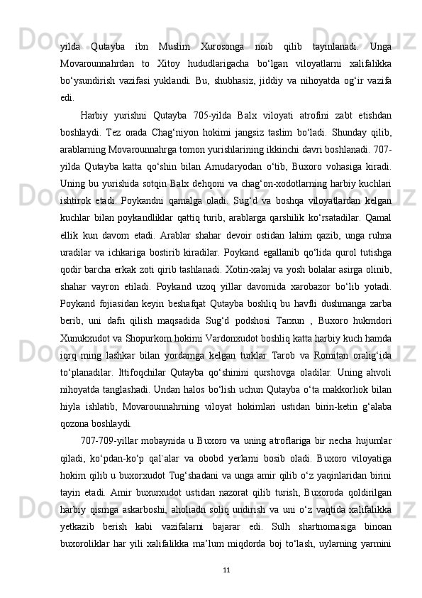 yilda   Qutayba   ibn   Muslim   Xurosonga   noib   qilib   tayinlanadi.   Unga
Movarounnahrdan   to   Xitoy   hududlarigacha   bo‘lgan   viloyatlarni   xalifalikka
bo‘ysundirish   vazifasi   yuklandi.   Bu,   shubhasiz,   jiddiy   va   nihoyatda   og‘ir   vazifa
edi. 
Harbiy   yurishni   Qutayba   705-yilda   Balx   viloyati   atrofini   zabt   etishdan
boshlaydi.   Tez   orada   Chag‘niyon   hokimi   jangsiz   taslim   bo‘ladi.   Shunday   qilib,
arablarning Movarounnahrga tomon yurishlarining ikkinchi davri boshlanadi. 707-
yilda   Qutayba   katta   qo‘shin   bilan   Amudaryodan   o‘tib,   Buxoro   vohasiga   kiradi.
Uning bu  yurishida  sotqin  Balx  dehqoni   va chag‘on-xodotlarning  harbiy kuchlari
ishtirok   etadi.   Poykandni   qamalga   oladi.   Sug‘d   va   boshqa   viloyatlardan   kelgan
kuchlar   bilan   poykandliklar   qattiq   turib,   arablarga   qarshilik   ko‘rsatadilar.   Qamal
ellik   kun   davom   etadi.   Arablar   shahar   devoir   ostidan   lahim   qazib,   unga   ruhna
uradilar   va   ichkariga   bostirib   kiradilar.   Poykand   egallanib   qo‘lida   qurol   tutishga
qodir barcha erkak zoti qirib tashlanadi. Xotin-xalaj va yosh bolalar asirga olinib,
shahar   vayron   etiladi.   Poykand   uzoq   yillar   davomida   xarobazor   bo‘lib   yotadi.
Poykand   fojiasidan   keyin   beshafqat   Qutayba   boshliq   bu   havfli   dushmanga   zarba
berib,   uni   dafn   qilish   maqsadida   Sug‘d   podshosi   Tarxun   ,   Buxoro   hukmdori
Xunukxudot va Shopurkom hokimi Vardonxudot boshliq katta harbiy kuch hamda
iqrq   ming   lashkar   bilan   yordamga   kelgan   turklar   Tarob   va   Romitan   oralig‘ida
to‘planadilar.   Ittifoqchilar   Qutayba   qo‘shinini   qurshovga   oladilar.   Uning   ahvoli
nihoyatda tanglashadi. Undan halos bo‘lish uchun Qutayba o‘ta makkorliok bilan
hiyla   ishlatib,   Movarounnahrning   viloyat   hokimlari   ustidan   birin-ketin   g‘alaba
qozona boshlaydi.
707-709-yillar  mobaynida   u  Buxoro  va  uning  atroflariga  bir  necha   hujumlar
qiladi,   ko‘pdan-ko‘p   qal`alar   va   obobd   yerlarni   bosib   oladi.   Buxoro   viloyatiga
hokim  qilib u  buxorxudot   Tug‘shadani  va  unga  amir   qilib  o‘z  yaqinlaridan birini
tayin   etadi.   Amir   buxurxudot   ustidan   nazorat   qilib   turish,   Buxoroda   qoldirilgan
harbiy   qismga   askarboshi,   aholiadn   soliq   undirish   va   uni   o‘z   vaqtida   xalifalikka
yetkazib   berish   kabi   vazifalarni   bajarar   edi.   Sulh   shartnomasiga   binoan
buxoroliklar   har   yili   xalifalikka   ma’lum   miqdorda   boj   to‘lash,   uylarning   yarmini
11 