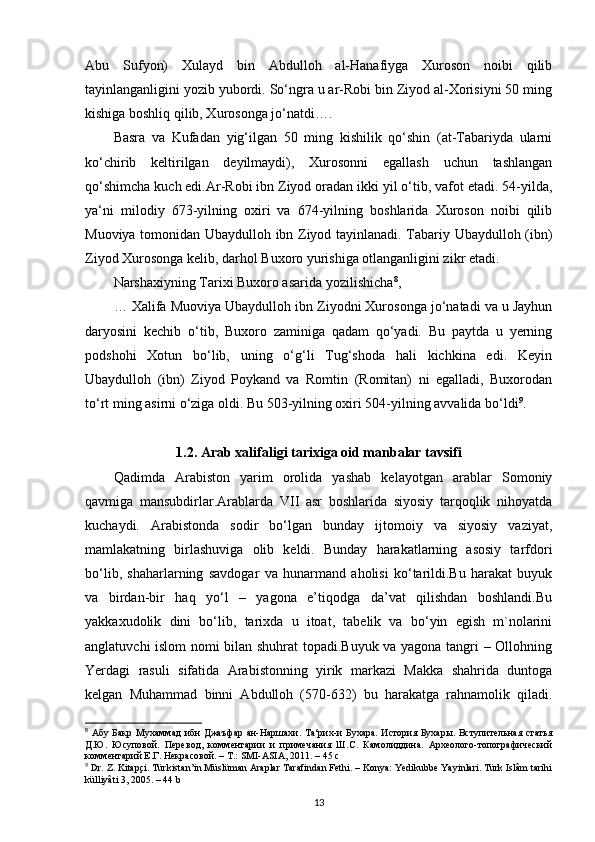 Abu   Sufyon)   Xulayd   bin   Abdulloh   al-Hanafiyga   Xuroson   noibi   qilib
tayinlanganligini yozib yubordi. So‘ngra u ar-Robi bin Ziyod al-Xorisiyni 50 ming
kishiga boshliq qilib, Xurosonga jo‘natdi…. 
Basra   va   Kufadan   yig‘ilgan   50   ming   kishilik   qo‘shin   (at-Tabariyda   ularni
ko‘chirib   keltirilgan   deyilmaydi),   Xurosonni   egallash   uchun   tashlangan
qo‘shimcha kuch edi.Ar-Robi ibn Ziyod oradan ikki yil o‘tib, vafot etadi. 54-yilda,
ya‘ni   milodiy   673-yilning   oxiri   va   674-yilning   boshlarida   Xuroson   noibi   qilib
Muoviya tomonidan Ubaydulloh ibn Ziyod tayinlanadi. Tabariy Ubaydulloh (ibn)
Ziyod Xurosonga kelib, darhol Buxoro yurishiga otlanganligini zikr etadi. 
Narshaxiyning Tarixi Buxoro asarida yozilishicha 8
, 
…   Xalifa Muoviya Ubaydulloh ibn Ziyodni Xurosonga jo‘natadi va u Jayhun
daryosini   kechib   o‘tib,   Buxoro   zaminiga   qadam   qo‘yadi.   Bu   paytda   u   yerning
podshohi   Xotun   bo‘lib,   uning   o‘g‘li   Tug‘shoda   hali   kichkina   edi.   Keyin
Ubaydulloh   (ibn)   Ziyod   Poykand   va   Romtin   (Romitan)   ni   egalladi,   Buxorodan
to‘rt ming asirni o‘ziga oldi. Bu 503-yilning oxiri 504-yilning avvalida bo‘ldi 9
.
1.2.  А rab xalifaligi tarixiga oid  manbalar tavsifi  
Qadimda   Arabiston   yarim   orolida   yashab   kelayotgan   arablar   Somoniy
qavmiga   mansubdirlar.Arablarda   VII   asr   boshlarida   siyosiy   tarqoqlik   nihoyatda
kuchaydi.   Arabistonda   sodir   bo‘lgan   bunday   ijtomoiy   va   siyosiy   vaziyat,
mamlakatning   birlashuviga   olib   keldi.   Bunday   harakatlarning   asosiy   tarfdori
bo‘lib,   shaharlarning   savdogar   va   hunarmand   aholisi   ko‘tarildi.Bu   harakat   buyuk
va   birdan-bir   haq   yo‘l   –   yagona   e’tiqodga   da’vat   qilishdan   boshlandi.Bu
yakkaxudolik   dini   bo‘lib,   tarixda   u   itoat,   tabelik   va   bo‘yin   egish   m`nolarini
anglatuvchi islom nomi bilan shuhrat topadi.Buyuk va yagona tangri – Ollohning
Yerdagi   rasuli   sifatida   Arabistonning   yirik   markazi   Makka   shahrida   duntoga
kelgan   Muhammad   binni   Abdulloh   (570-632)   bu   harakatga   rahnamolik   qiladi.
8
  Абу   Бакр   Мухаммад   ибн   Джаъфар   ан - Наршахи .   Та‘рих-и Бухара.  История Бухары.  Вступительная статья
Д.Ю.   Юсуповой.   Перевод,   комментарии   и   примечания   Ш.С.   Камолиддина.   Археолого-топографический
комментарий Е.Г. Некрасовой. – Т.: SMI-ASIA, 2011. – 45 c
9
  Dr .  Z .  Kitap ç i .  Türkistan’in Müslüman Araplar Tarafindan Fethi. – Konya: Yedikubbe Yayinlari. Türk Islâm tarihi
külliyâti 3, 2005. – 44 b
13 