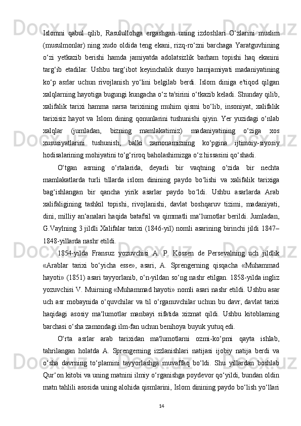 Islomni   qabul   qilib,   Rasulullohga   ergashgan   uning   izdoshlari   O‘zlarini   muslim
(musulmonlar)   ning   xudo  oldida   teng  ekani,   rizq-ro‘zni   barchaga   Yaratguvhining
o‘zi   yetkazib   berishi   hamda   jamiyatda   adolatsizlik   barham   topishi   haq   ekanini
targ‘ib   etadilar.   Ushbu   targ‘ibot   keyinchalik   dunyo   hamjamiyati   madaniyatining
ko‘p   asrlar   uchun   rivojlanish   yo‘lini   belgilab   berdi.   Islom   diniga   e'tiqod   qilgan
xalqlarning hayotiga bugungi kungacha o‘z ta'sirini o‘tkazib keladi. Shunday qilib,
xalifalik   tarixi   hamma   narsa   tarixining   muhim   qismi   bo‘lib,   insoniyat,   xalifalik
tarixisiz   hayot   va   Islom   dining   qonunlarini   tushunishi   qiyin.   Yer   yuzidagi   o‘nlab
xalqlar   (jumladan,   bizning   mamlakatimiz)   madaniyatining   o‘ziga   xos
xususiyatlarini   tushunish,   balki   zamonamizning   ko‘pgina   ijtimoiy-siyosiy
hodisalarining mohiyatini to‘g‘riroq baholashimizga o‘z hissasini qo‘shadi. 
O‘tgan   asrning   o‘rtalarida,   deyarli   bir   vaqtning   o‘zida   bir   nechta
mamlakatlarda   turli   tillarda   islom   dinining   paydo   bo lishi  ʻ va   xalifalik   tarixiga
bag ishlangan   bir   qancha   yirik   asarlar   paydo   bo ldi.   Ushbu   asarlarda   Arab	
ʻ ʻ
xalifaligining   tashkil   topishi,   rivojlanishi,   davlat   boshqaruv   tizimi,   madaniyati,
dini, milliy an‘analari  haqida batafsil  va qimmatli  ma‘lumotlar  berildi. Jumladan,
G.Vaylning 3 jildli Xalifalar tarixi (1846-yil) nomli asarining birinchi jildi 1847–
1848-yillarda nashr etildi. 
1854-yilda   Fransuz   yozuvchisi   A.   P.   Kossen   de   Persevalning   uch   jildlik
«Arablar   tarixi   bo‘yicha   esse»,   asari,   A.   Sprengerning   qisqacha   «Muhammad
hayoti» (1851) asari tayyorlanib, o‘n-yildan so‘ng nashr etilgan. 1858-yilda ingliz
yozuvchisi V. Muirning «Muhammad hayoti»   nomli asari   nashr etildi. Ushbu asar
uch   asr   mobaynida   o‘quvchilar   va   til   o‘rganuvchilar   uchun   bu   davr,   davlat   tarixi
haqidagi   asosiy   ma‘lumotlar   manbayi   sifatida   xizmat   qildi.   Ushbu   kitoblarning
barchasi o‘sha zamondagi ilm-fan uchun benihoya buyuk yutuq edi.
O‘rta   asrlar   arab   tarixidan   ma'lumotlarni   ozmi-ko‘pmi   qayta   ishlab,
tahrilangan   holatda   A.   Sprengerning   izzlanishlari   natijasi   ijobiy   natija   berdi   va
o‘sha   davrning   to‘plamini   tayyorlashga   muvaffaq   bo‘ldi.   Shu   yillardan   boshlab
Qur‘on kitobi va uning matnini ilmiy o‘rganishga poydevor qo‘yildi, bundan oldin
matn tahlili asosida uning alohida qismlarini, Islom dinining paydo bo‘lish yo‘llari
14 