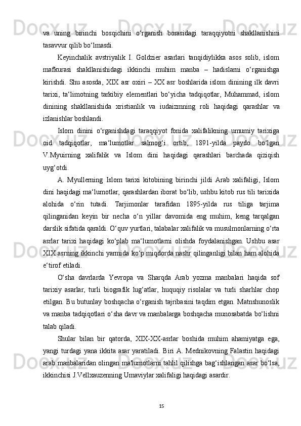 va   uning   birinchi   bosqichini   o‘rganish   borasidagi   taraqqiyotni   shakllanishini
tasavvur qilib bo‘lmasdi.
Keyinchalik   avstriyalik   I.   Goldzier   asarlari   tanqidiylikka   asos   solib,   islom
mafkurasi   shakllanishidagi   ikkinchi   muhim   manba   –   hadislarni   o‘rganishga
kirishdi.   Shu   asosda,   XIX   asr   oxiri   –   XX   asr   boshlarida   islom   dinining   ilk   davri
tarixi,   ta‘limotning   tarkibiy   elementlari   bo‘yicha   tadqiqotlar,   Muhammad,   islom
dinining   shakllanishida   xristianlik   va   iudaizmning   roli   haqidagi   qarashlar   va
izlanishlar boshlandi. 
Islom   dinini   o‘rganishdagi   taraqqiyot   fonida   xalifalikning   umumiy   tarixiga
oid   tadqiqotlar,   ma‘lumotlar   salmog‘i   ortib,   1891-yilda   paydo   bo lganʻ
V.Myuirning   xalifalik   va   Islom   dini   haqidagi   qarashlari   barchada   qiziqish
uyg‘otdi. 
A.   Myullerning   Islom   tarixi   kitobining   birinchi   jildi   Arab   xalifaligi,   Islom
dini haqidagi ma‘lumotlar, qarashlardan iborat bo‘lib, ushbu kitob rus tili tarixida
alohida   o‘rin   tutadi.   Tarjimonlar   tarafidan   1895-yilda   rus   tiliga   tarjima
qilinganidan   keyin   bir   necha   o‘n   yillar   davomida   eng   muhim,   keng   tarqalgan
darslik sifatida qaraldi. O‘quv  yurtlari , talabalar xalifalik va musulmonlarning o‘rta
asrlar   tarixi   haqidagi   ko‘plab   ma‘lumotlarni   olishda   foydalanishgan.   Ushbu   asar
XIX asrning ikkinchi yarmida ko‘p miqdorda nashr qilinganligi bilan ham alohida
e‘tirof etiladi. 
O‘sha   davrlarda   Yevropa   va   Sharqda   Arab   yozma   manbalari   haqida   sof
tarixiy   asarlar,   turli   biografik   lug‘atlar,   huquqiy   risolalar   va   turli   sharhlar   chop
etilgan. Bu butunlay boshqacha o‘rganish tajribasini taqdim etgan. Matnshunoslik
va manba tadqiqotlari o‘sha davr va manbalarga boshqacha munosabatda bo‘lishni
talab qiladi.
Shular   bilan   bir   qatorda,   XIX-XX-asrlar   boshida   muhim   ahamiyatga   ega,
yangi  turdagi  yana  ikkita asar  yaratiladi. Biri  A. Mednikovning Falastin  haqidagi
arab manbalaridan olingan ma'lumotlarni tahlil qilishga bag‘ishlangan asar bo‘lsa,
ikkinchisi J.Vellxauzenning Umaviylar xalifaligi haqidagi asardir.
15 