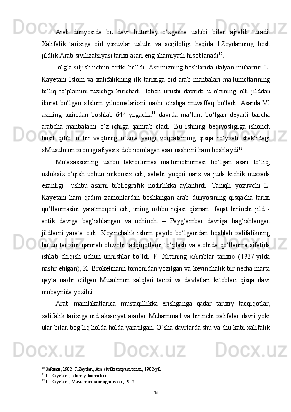 Arab   dunyosida   bu   davr   butunlay   o‘zgacha   uslubi   bilan   ajralib   turadi.
Xalifalik   tarixiga   oid   yozuvlar   uslubi   va   serjiloligi   haqida   J.Zeydanning   besh
jildlik Arab sivilizatsiyasi tarixi asari eng ahamiyatli hisoblanadi 10
. 
-olg‘a siljish uchun turtki bo‘ldi. Asrimizning boshlarida italyan muharriri L.
Kayetani   Islom   va   xalifalikning   ilk   tarixiga   oid   arab   manbalari   ma'lumotlarining
to‘liq   to‘plamini   tuzishga   kirishadi.   Jahon   urushi   davrida   u   o‘zining   olti   jilddan
iborat   bo‘lgan   «Islom   yilnomalari»ni   nashr   etishga   muvaffaq   bo‘ladi.   Asarda   VI
asrning   oxiridan   boshlab   644-yilgacha 11
  davrda   ma lum   bo lgan   deyarli   barchaʼ ʻ
arabcha   manbalarni   o‘z   ichiga   qamrab   oladi.   Bu   ishning   beqiyosligiga   ishonch
hosil   qilib,   u   bir   vaqtning   o‘zida   yangi   voqealarning   qisqa   ro‘yxati   shaklidagi
«Musulmon xronografiyasi» deb nomlagan asar nashrini ham boshlaydi 12
.
Mutaxassisning   ushbu   takrorlnmas   ma'lumotnomasi   bo‘lgan   asari   to‘liq,
uzluksiz   o‘qish   uchun   imkonsiz   edi,   sababi   yuqori   narx   va   juda   kichik   nusxada
ekanligi     ushbu   asarni   bibliografik   nodirlikka   aylantirdi.   Taniqli   yozuvchi   L.
Kayetani   ham   qadim   zamonlardan   boshlangan   arab   dunyosining   qisqacha   tarixi
qo‘llanmasini   yaratmoqchi   edi,   uning   ushbu   rejasi   qisman:   faqat   birinchi   jild   -
antik   davrga   bag‘ishlangan   va   uchinchi   –   Payg‘ambar   davriga   bag‘ishlangan
jildlarni   yarata   oldi.   Keyinchalik   islom   paydo   bo‘lganidan   boshlab   xalifalikning
butun tarixini qamrab oluvchi tadqiqotlarni to‘plash va alohida qo‘llanma sifatida
ishlab   chiqish   uchun   urinishlar   bo‘ldi.   F.   Xittining   «Arablar   tarixi»   (1937-yilda
nashr etilgan), K. Brokelmann tomonidan yozilgan va keyinchalik bir necha marta
qayta   nashr   etilgan   Musulmon   xalqlari   tarixi   va   davlatlari   kitoblari   qisqa   davr
mobaynida yozildi.
Arab   mamlakatlarida   mustaqillikka   erishganga   qadar   tarixiy   tadqiqotlar,
xalifalik tarixiga oid aksariyat  asarlar Muhammad va birinchi xalifalar davri yoki
ular bilan bog‘liq holda holda yaratilgan. O‘sha davrlarda shu va shu kabi xalifalik
10
  Зайдан , 1902. J.Zeydan, Ara sivilizatsiyasi tarixi, 1902-yil
11
 L. Kayetani, Islom yilnomalari.
12
 L. Kayetani, Musulmon xronografiyasi, 1912
16 