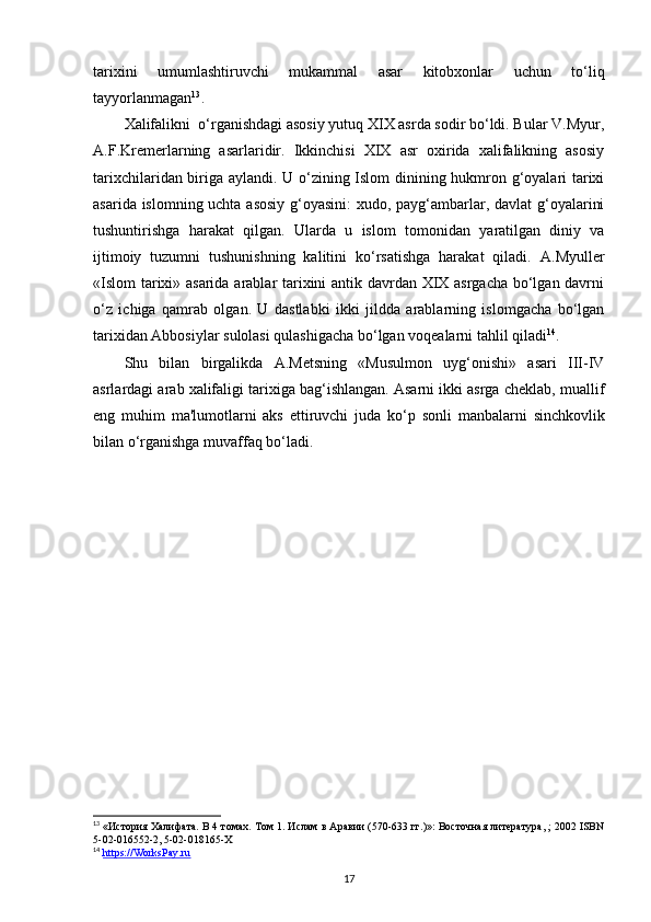 tarixini   umumlashtiruvchi   mukammal   asar   kitobxonlar   uchun   to‘liq
tayyorlanmagan 13
.
Xalifalikni  o‘rganishdagi asosiy yutuq XIX asrda sodir bo‘ldi. Bular V.Myur,
A.F.Kremerlarning   asarlaridir.   Ikkinchisi   XIX   asr   oxirida   xalifalikning   asosiy
tarixchilaridan biriga aylandi. U o‘zining Islom dinining hukmron g‘oyalari tarixi
asarida islomning uchta asosiy g‘oyasini:  xudo, payg‘ambarlar, davlat  g‘oyalarini
tushuntirishga   harakat   qilgan.   Ularda   u   islom   tomonidan   yaratilgan   diniy   va
ijtimoiy   tuzumni   tushunishning   kalitini   ko‘rsatishga   harakat   qiladi.   A.Myuller
«Islom  tarixi» asarida arablar tarixini antik davrdan XIX asrgacha bo‘lgan davrni
o‘z   ichiga   qamrab   olgan.   U   dastlabki   ikki   jildda   arablarning   islomgacha   bo‘lgan
tarixidan Abbosiylar sulolasi qulashigacha bo‘lgan voqealarni tahlil qiladi 14
. 
Shu   bilan   birgalikda   A.Metsning   «Musulmon   uyg‘onishi»   asari   III-IV
asrlardagi arab xalifaligi tarixiga bag‘ishlangan. Asarni ikki asrga cheklab, muallif
eng   muhim   ma'lumotlarni   aks   ettiruvchi   juda   ko‘p   sonli   manbalarni   sinchkovlik
bilan o‘rganishga muvaffaq bo‘ladi. 
13
 «История Халифата. В 4 томах. Том 1. Ислам в Аравии (570-633 гг.)»: Восточная литература, ; 2002 ISBN
5-02-016552-2, 5-02-018165-X
14
  https://WorksPay.ru  
17 