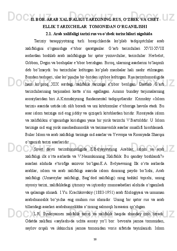 II. BOB.  А RAB XALIFALIGI TARIXINING RUS, O‘ZBEK VA CHET
ELLIK TARIXCHILAR   TOMONIDAN O‘RGANILISHI
2.1 .  А rab xalifaligi tarixi rus va o‘zbek tarixchilari nigohid a
Tarixiy   taraqqiyotning   turli   bosqichlarida   ko‘plab   tadqiqotchilar   arab
xalifaligini   o‘rganishga   e‘tibor   qaratganlar.   G arb   tarixchilari   XVII-XVIIIʻ
asrlardan   boshlab   arab   xalifaligiga   bir   qator   yozuvchilar,   tarixchilar:   Herbelot,
Gibbon, Degin va boshqalar e tibor berishgan. Biroq, ularning asarlarini to‘laqonli	
ʼ
deb   bo‘lmaydi:   bu   tarixchilar   keltirgan   ko‘plab   manbalar   hali   nashr   etilmagan.
Bundan tashqari, ular ko‘pincha bir-biridan iqtibos keltirgan. Rus tarixshunosligida
ham   ko‘proq   XIX   asrdagi   xalifalik   tarixiga   e tibor   berilgan.   Dastlab   G‘arb	
ʼ
tarixchilarining   tarjimalari   katta   o‘rin   egallagan.   Ammo   bunday   tarjimalarning
asosiylaridan   biri   A.Krimskiyning   fundamental   tadqiqotlaridir.   Krimskiy   «Islom
tarixi» asarida ustida ish olib boradi va uni kitobxonlar e‘tiboriga havola etadi. Bu
asar islom tarixiga oid eng jiddiy va qiziqarli kitoblardan biridir. Rossiyada islom
va   xalifalikni   o‘rganishga   kirishgan   yana   bir   yirik   tarixchi   V.Bartolddir.   U   Islom
tarixiga oid eng yirik manbashunoslik va tarixnavislik asarlar muallifi hisoblanadi.
Bular Islom va arab xalifaligi tarixiga oid asarlar va Yevropa va Rossiyada Sharqni
o rganish tarixi asarlaridir.	
ʻ
Sovet   davri   tarixshunosligida   E.Belyayevning   Arablar,   islom   va   arab
xalifaligi   ilk   o rta   asrlarda   va   V.Naumkinning   Xalifalik.   Bu   qanday   boshlandi?»	
ʻ
asarlari   alohida   e‘tirofga   sazovor   bo‘lgan.E.A.   Belyaevning   Ilk   o‘rta   asrlarda
arablar,   islom   va   arab   xalifaligi   asarida   islom   dinining   paydo   bo lishi,   Arab	
ʻ
xalifaligi   (Umaviylar   xalifaligi ,   Bag dod   xalifaligi)   ning   tashkil   topishi,   uning	
ʻ
siyosiy tarixi, xalifalikdagi ijtimoiy va iqtisodiy munosabatlari alohida o rganiladi	
ʻ
va qalamga olinadi. I.Yu. Krachkovskiy (1883-1951) arab filologiyasi va umuman
arabshunoslik   bo‘yicha   eng   muhim   rus   olimidir.   Uning   bir   qator   rus   va   arab
tillaridagi asarlari arabshunoslikka o‘zining salmoqli hissasini qo‘shgan.
L.R.   Syukiyainen   xalifalik   tarixi   va   xalifalik   haqida   shunday   izoh   beradi:
Odatda   xalifani   «saylash»da   uchta   asosiy   yo‘l   bor:   bevosita   jamoa   tomonidan,
saylov   orqali   va   ikkinchisi   jamoa   tomonidan   voris   sifatida   tayinlanish.   Islom
18 