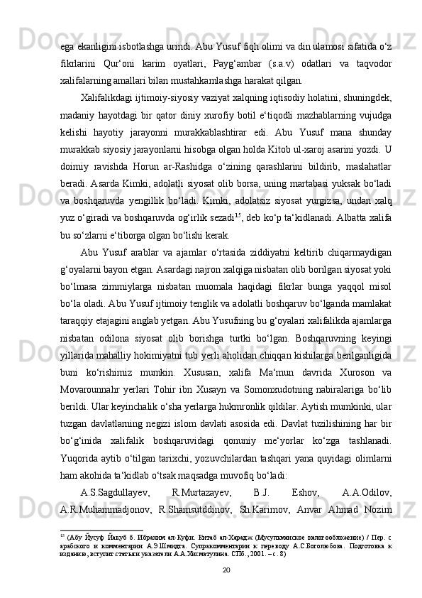 ega ekanligini isbotlashga urindi.  Abu Yusuf fiqh  olimi va din ulamosi sifatida o‘z
fikrlarini   Qur‘oni   karim   oyatlari,   Payg‘ambar   (s.a.v)   odatlari   va   taqvodor
xalifalarning amallari bilan mustahkamlashga harakat qilgan. 
Xalifalikdagi ijtimoiy-siyosiy vaziyat xalqning iqtisodiy holatini, shuningdek,
madaniy   hayotdagi   bir   qator   diniy   xurofiy   botil   e‘tiqodli   mazhablarning   vujudga
kelishi   hayotiy   jarayonni   murakkablashtirar   edi.   Abu   Yusuf   mana   shunday
murakkab siyosiy jarayonlarni hisobga olgan holda Kitob ul-xaroj asarini yozdi.  U
doimiy   ravishda   Horun   ar-Rashidga   o‘zining   qarashlarini   bildirib,   maslahatlar
beradi. Asarda Kimki, adolatli siyosat  olib borsa,  uning martabasi  yuksak bo‘ladi
va   boshqaruvda   yengillik   bo‘ladi.   Kimki,   adolatsiz   siyosat   yurgizsa,   undan   xalq
yuz o‘giradi va boshqaruvda og‘irlik sezadi 15
, deb ko‘p ta‘kidlanadi. Albatta xalifa
bu so‘zlarni e‘tiborga olgan bo‘lishi kerak. 
Abu   Yusuf   arablar   va   ajamlar   o‘rtasida   ziddiyatni   keltirib   chiqarmaydigan
g‘oyalarni bayon etgan. Asardagi najron xalqiga nisbatan olib borilgan siyosat yoki
bo‘lmasa   zimmiylarga   nisbatan   muomala   haqidagi   fikrlar   bunga   yaqqol   misol
bo‘la oladi. Abu Yusuf ijtimoiy tenglik va adolatli boshqaruv bo‘lganda mamlakat
taraqqiy etajagini anglab yetgan. Abu Yusufning bu g‘oyalari xalifalikda ajamlarga
nisbatan   odilona   siyosat   olib   borishga   turtki   bo‘lgan.   Boshqaruvning   keyingi
yillarida mahalliy hokimiyatni tub yerli aholidan chiqqan kishilarga berilganligida
buni   ko‘rishimiz   mumkin.   Xususan,   xalifa   Ma‘mun   davrida   Xuroson   va
Movarounnahr   yerlari   Tohir   ibn   Xusayn   va   Somonxudotning   nabiralariga   bo‘lib
berildi. Ular keyinchalik o‘sha yerlarga hukmronlik qildilar. Aytish mumkinki, ular
tuzgan   davlatlarning   negizi   islom   davlati   asosida   edi.  Davlat   tuzilishining   har   bir
bo‘g‘inida   xalifalik   boshqaruvidagi   qonuniy   me‘yorlar   ko‘zga   tashlanadi.
Yuqorida  aytib  o‘tilgan  tarixchi,  yozuvchilardan tashqari  yana  quyidagi  olimlarni
ham akohida ta‘kidlab o‘tsak maqsadga muvofiq bo‘ladi:
A.S.Sagdullayev,   R.Murtazayev,   B.J.   Eshov,   A.A.Odilov,
A.R.Muhammadjonov,   R.Shamsutddinov,   Sh.Karimov,   Anvar   Ahmad   Nozim
15
  (Абу   Йусуф   Йакуб   б.   Ибрахим   ал-Куфи.   Китаб   ал-Харадж   (Мусульманское   налогообложение)   /   Пер.   с
арабского   и   комментарии   А.Э.Шмидта.   Супракомментарии   к   переводу   А.С.Боголюбова.   Подготовка   к
изданию, вступит.статья и указатели А.А.Хисматулина. СПб., 2001. – с. 8)
20 