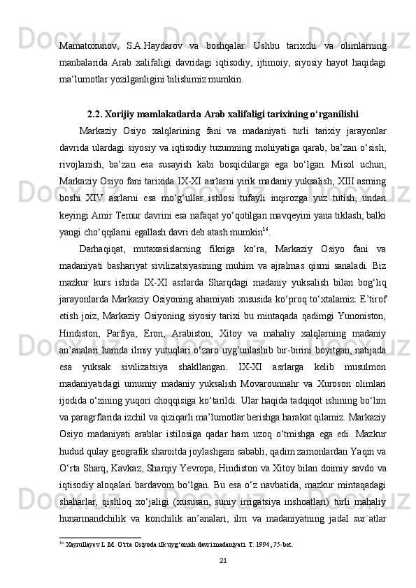 Mamatoxunov,   S.A.Haydarov   va   boshqalar.   Ushbu   tarixchi   va   olimlarning
manbalarida   Arab   xalifaligi   davridagi   iqtisodiy,   ijtimoiy,   siyosiy   hayot   haqidagi
ma‘lumotlar yozilganligini bilishimiz mumkin. 
2.2. Xorijiy mamlakatlarda  А rab xalifaligi tarixining o‘rganilishi
Markaziy   Osiyo   xalqlarining   fani   va   madaniyati   turli   tarixiy   jarayonlar
davrida   ulardagi   siyosiy   va   iqtisodiy   tuzumning   mohiyatiga   qarab,   ba’zan   o‘sish,
rivojlanish,   ba’zan   esa   susayish   kabi   bosqichlarga   ega   bo‘lgan.   Misol   uchun,
Markaziy Osiyo fani tarixida IX-XI asrlarni yirik madaniy yuksalish, XIII asrning
boshi   XIV   asrlarni   esa   mo‘g‘ullar   istilosi   tufayli   inqirozga   yuz   tutish,   undan
keyingi Amir Temur davrini esa nafaqat yo‘qotilgan mavqeyini yana tiklash, balki
yangi cho‘qqilarni egallash davri deb atash mumkin 16
.
Darhaqiqat,   mutaxasislarning   fikriga   ko‘ra,   Markaziy   Osiyo   fani   va
madaniyati   bashariyat   sivilizatsiyasining   muhim   va   ajralmas   qismi   sanaladi.   Biz
mazkur   kurs   ishida   IX-XI   asrlarda   Sharqdagi   madaniy   yuksalish   bilan   bog‘liq
jarayonlarda Markaziy Osiyoning ahamiyati xususida ko‘proq to‘xtalamiz. E’tirof
etish   joiz,   Markaziy   Osiyoning   siyosiy   tarixi   bu   mintaqada   qadimgi   Yunoniston,
Hindiston,   Parfiya,   Eron,   Arabiston,   Xitoy   va   mahaliy   xalqlarning   madaniy
an’analari hamda ilmiy yutuqlari o‘zaro uyg‘unlashib bir-birini boyitgan, natijada
esa   yuksak   sivilizatsiya   shakllangan.   IX-XI   asrlarga   kelib   musulmon
madaniyatidagi   umumiy   madaniy   yuksalish   Movarounnahr   va   Xuroson   olimlari
ijodida o‘zining yuqori choqqisiga ko‘tarildi. Ular haqida tadqiqot ishining bo‘lim
va paragrflarida izchil va qiziqarli ma’lumotlar berishga harakat qilamiz. Markaziy
Osiyo   madaniyati   arablar   istilosiga   qadar   ham   uzoq   o‘tmishga   ega   edi.   Mazkur
hudud qulay geografik sharoitda joylashgani sababli, qadim zamonlardan Yaqin va
O‘rta Sharq, Kavkaz, Sharqiy Yevropa, Hindiston  va Xitoy bilan doimiy  savdo va
iqtisodiy   aloqalari   bardavom   bo‘lgan.   Bu   esa   o‘z   navbatida,   mazkur   mintaqadagi
shaharlar,   qishloq   xo‘jaligi   (xususan,   suniy   irrigatsiya   inshoatlari)   turli   mahaliy
hunarmandchilik   va   konchilik   an’analari,   ilm   va   madaniyatning   jadal   sur`atlar
16
 Xayrullayev L.M. O‘rta Osiyoda ilk uyg‘onish davri madaniyati. T. 1994, 75-bet.
21