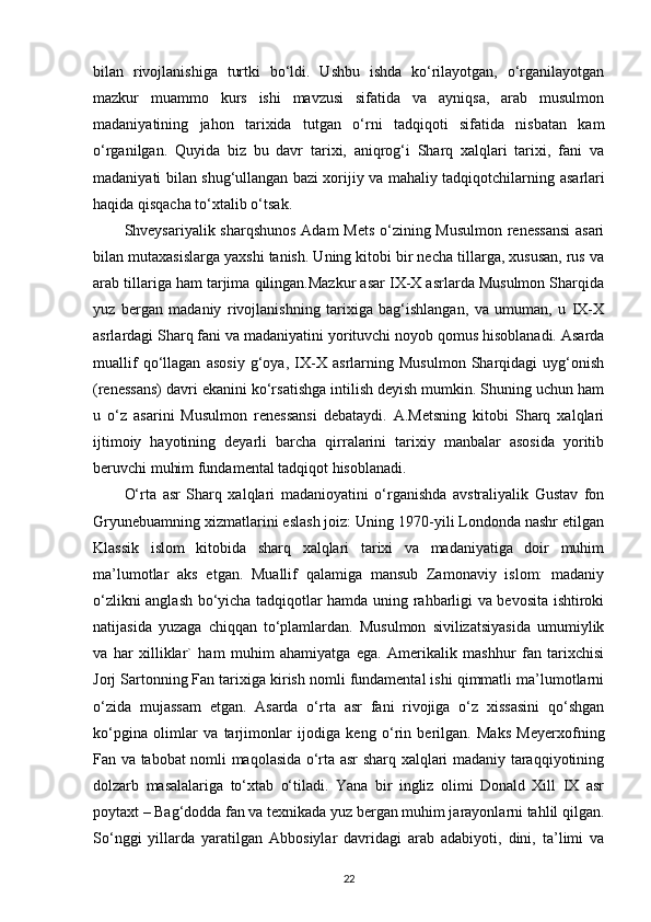 bilan   rivojlanishiga   turtki   bo‘ldi.   Ushbu   ishda   ko‘rilayotgan,   o‘rganilayotgan
mazkur   muammo   kurs   ishi   mavzusi   sifatida   va   ayniqsa,   arab   musulmon
madaniyatining   jahon   tarixida   tutgan   o‘rni   tadqiqoti   sifatida   nisbatan   kam
o‘rganilgan.   Quyida   biz   bu   davr   tarixi,   aniqrog‘i   Sharq   xalqlari   tarixi,   fani   va
madaniyati bilan shug‘ullangan bazi xorijiy va mahaliy tadqiqotchilarning   asarlari
haqida  qisqacha to‘xtalib o‘tsak. 
Shveysariyalik sharqshunos  Adam Mets o‘zining Musulmon renessansi  asari
bilan mutaxasislarga yaxshi tanish. Uning kitobi bir necha tillarga, xususan, rus va
arab tillariga ham tarjima qilingan.Mazkur asar IX-X asrlarda Musulmon Sharqida
yuz   bergan   madaniy   rivojlanishning   tarixiga   bag‘ishlangan,   va   umuman,   u   IX-X
asrlardagi Sharq fani va madaniyatini yorituvchi noyob qomus hisoblanadi. Asarda
muallif   qo‘llagan   asosiy   g‘oya,   IX-X   asrlarning   Musulmon   Sharqidagi   uyg‘onish
(renessans) davri ekanini ko‘rsatishga intilish deyish mumkin. Shuning uchun ham
u   o‘z   asarini   Musulmon   renessansi   debataydi.   A.Metsning   kitobi   Sharq   xalqlari
ijtimoiy   hayotining   deyarli   barcha   qirralarini   tarixiy   manbalar   asosida   yoritib
beruvchi muhim fundamental tadqiqot hisoblanadi. 
O‘rta   asr   Sharq   xalqlari   madanioyatini   o‘rganishda   avstraliyalik   Gustav   fon
Gryunebuamning xizmatlarini eslash joiz: Uning 1970-yili Londonda nashr etilgan
Klassik   islom   kitobida   sharq   xalqlari   tarixi   va   madaniyatiga   doir   muhim
ma’lumotlar   aks   etgan.   Muallif   qalamiga   mansub   Zamonaviy   islom:   madaniy
o‘zlikni anglash bo‘yicha tadqiqotlar hamda uning rahbarligi va bevosita ishtiroki
natijasida   yuzaga   chiqqan   to‘plamlardan.   Musulmon   sivilizatsiyasida   umumiylik
va   har   xilliklar`   ham   muhim   ahamiyatga   ega.   Amerikalik   mashhur   fan   tarixchisi
Jorj Sartonning Fan tarixiga kirish nomli fundamental ishi qimmatli ma’lumotlarni
o‘zida   mujassam   etgan.   Asarda   o‘rta   asr   fani   rivojiga   o‘z   xissasini   qo‘shgan
ko‘pgina   olimlar   va   tarjimonlar   ijodiga   keng   o‘rin   berilgan.   Maks   Meyerxofning
Fan va tabobat nomli maqolasida o‘rta asr sharq xalqlari madaniy taraqqiyotining
dolzarb   masalalariga   to‘xtab   o‘tiladi.   Yana   bir   ingliz   olimi   Donald   Xill   IX   asr
poytaxt – Bag‘dodda fan va texnikada yuz bergan muhim jarayonlarni tahlil qilgan.
So‘nggi   yillarda   yaratilgan   Abbosiylar   davridagi   arab   adabiyoti,   dini,   ta’limi   va
22 