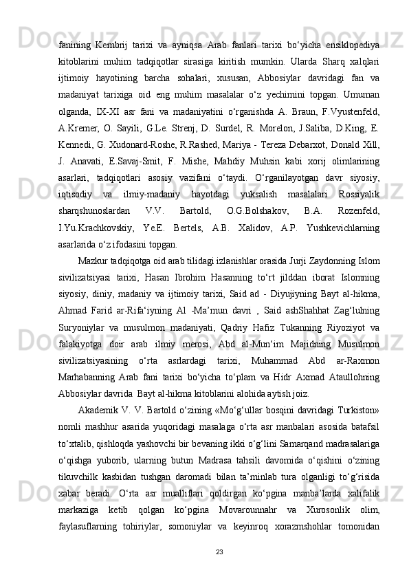 fanining   Kembrij   tarixi   va   ayniqsa   Arab   fanlari   tarixi   bo‘yicha   ensiklopediya
kitoblarini   muhim   tadqiqotlar   sirasiga   kiritish   mumkin.   Ularda   Sharq   xalqlari
ijtimoiy   hayotining   barcha   sohalari,   xususan,   Abbosiylar   davridagi   fan   va
madaniyat   tarixiga   oid   eng   muhim   masalalar   o‘z   yechimini   topgan.   Umuman
olganda,   IX-XI   asr   fani   va   madaniyatini   o‘rganishda   A.   Braun,   F.Vyustenfeld,
A.Kremer,   O.   Sayili,   G.Le.   Strenj,   D.   Surdel,   R.   Morelon,   J.Saliba,   D.King,   E.
Kennedi, G. Xudonard-Roshe, R.Rashed, Mariya - Tereza Debarxot,   Donald   Xill,
J.   Anavati,   E.Savaj-Smit,   F.   Mishe,   Mahdiy   Muhsin   kabi   xorij   olimlarining
asarlari,   tadqiqotlari   asosiy   vazifani   o‘taydi.   O‘rganilayotgan   davr   siyosiy,
iqtisodiy   va   ilmiy-madaniy   hayotdagi   yuksalish   masalalari   Rossiyalik
sharqshunoslardan   V.V.   Bartold,   O.G.Bolshakov,   B.A.   Rozenfeld,
I.Yu.Krachkovskiy,   Ye.E.   Bertels,   A.B.   Xalidov,   A.P.   Yushkevichlarning
asarlarida o‘z ifodasini topgan. 
Mazkur tadqiqotga oid arab tilidagi izlanishlar orasida Jurji Zaydonning Islom
sivilizatsiyasi   tarixi,   Hasan   Ibrohim   Hasanning   to‘rt   jilddan   iborat   Islomning
siyosiy,   diniy,   madaniy   va   ijtimoiy   tarixi,   Said   ad   -   Diyujiyning   Bayt   al-hikma,
Ahmad   Farid   ar-Rifa‘iyning   Al   -Ma’mun   davri   ,   Said   ashShahhat   Zag‘lulning
Suryoniylar   va   musulmon   madaniyati,   Qadriy   Hafiz   Tukanning   Riyoziyot   va
falakiyotga   doir   arab   ilmiy   merosi,   Abd   al-Mun‘im   Majidning   Musulmon
sivilizatsiyasining   o‘rta   asrlardagi   tarixi,   Muhammad   Abd   ar-Raxmon
Marhabanning   Arab   fani   tarixi   bo‘yicha   to‘plam   va   Hidr   Axmad   Ataullohning
Abbosiylar davrida  Bayt al-hikma kitoblarini alohida aytish joiz. 
Akademik   V.   V.   Bartold   o‘zining   «Mo‘g‘ullar   bosqini   davridagi   Turkiston»
nomli   mashhur   asarida   yuqoridagi   masalaga   o‘rta   asr   manbalari   asosida   batafsil
to‘xtalib, qishloqda yashovchi bir bevaning ikki o‘g‘lini Samarqand madrasalariga
o‘qishga   yuborib,   ularning   butun   Madrasa   tahsili   davomida   o‘qishini   o‘zining
tikuvchilk   kasbidan   tushgan   daromadi   bilan   ta’minlab   tura   olganligi   to‘g‘risida
xabar   beradi.   O‘rta   asr   mualliflari   qoldirgan   ko‘pgina   manba’larda   xalifalik
markaziga   ketib   qolgan   ko‘pgina   Movarounnahr   va   Xurosonlik   olim,
faylasuflarning   tohiriylar,   somoniylar   va   keyinroq   xorazmshohlar   tomonidan
23 