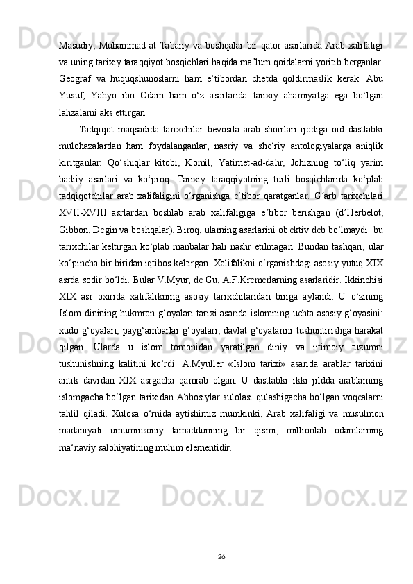 Masudiy,  Muhammad  at-Tabariy va boshqalar  bir  qator  asarlarida Arab xalifaligi
va uning tarixiy taraqqiyot bosqichlari haqida ma lum qoidalarni yoritib berganlar.ʼ
Geograf   va   huquqshunoslarni   ham   e‘tibordan   chetda   qoldirmaslik   kerak:   Abu
Yusuf,   Yahyo   ibn   Odam   ham   o‘z   asarlarida   tarixiy   ahamiyatga   ega   bo‘lgan
lahzalarni aks ettirgan. 
Tadqiqot   maqsadida   tarixchilar   bevosita   arab   shoirlari   ijodiga   oid   dastlabki
mulohazalardan   ham   foydalanganlar,   nasriy   va   she‘riy   antologiyalarga   aniqlik
kiritganlar:   Qo‘shiqlar   kitobi,   Komil,   Yatimet-ad-dahr,   Johizning   to‘liq   yarim
badiiy   asarlari   va   ko‘proq.   Tarixiy   taraqqiyotning   turli   bosqichlarida   ko‘plab
tadqiqotchilar   arab   xalifaligini   o‘rganishga   e‘tibor   qaratganlar.   G arb   tarixchilari	
ʻ
XVII-XVIII   asrlardan   boshlab   arab   xalifaligiga   e tibor   berishgan   (d’Herbelot,	
ʼ
Gibbon, Degin va boshqalar). Biroq, ularning asarlarini ob'ektiv deb bo‘lmaydi: bu
tarixchilar keltirgan ko‘plab manbalar hali nashr  etilmagan. Bundan tashqari, ular
ko‘pincha bir-biridan iqtibos keltirgan. Xalifalikni o‘rganishdagi asosiy yutuq XIX
asrda sodir bo‘ldi. Bular V.Myur, de Gu, A.F.Kremerlarning asarlaridir. Ikkinchisi
XIX   asr   oxirida   xalifalikning   asosiy   tarixchilaridan   biriga   aylandi.   U   o‘zining
Islom dinining hukmron g‘oyalari tarixi asarida islomning uchta asosiy g‘oyasini:
xudo g‘oyalari, payg‘ambarlar  g‘oyalari, davlat g‘oyalarini  tushuntirishga harakat
qilgan.   Ularda   u   islom   tomonidan   yaratilgan   diniy   va   ijtimoiy   tuzumni
tushunishning   kalitini   ko‘rdi.   A.Myuller   «Islom   tarixi»   asarida   arablar   tarixini
antik   davrdan   XIX   asrgacha   qamrab   olgan.   U   dastlabki   ikki   jildda   arablarning
islomgacha bo‘lgan tarixidan Abbosiylar sulolasi qulashigacha bo‘lgan voqealarni
tahlil   qiladi.   Xulosa   o‘rnida   aytishimiz   mumkinki ,   Arab   xalifaligi   va   musulmon
madaniyati   umuminsoniy   tamaddunning   bir   qismi,   millionlab   odamlarning
ma‘naviy salohiyatining muhim elementidir.
26