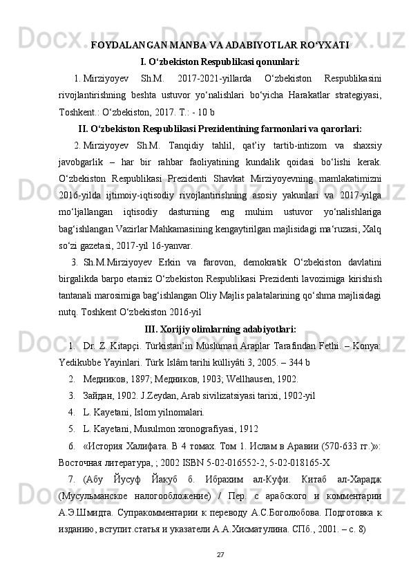 FOYDALANGAN MANBA VA ADABIYOTLAR RO YXATIʻ
I. O‘zbekiston Respublikasi qonunlari:
1. Mirziyoyev   Sh.M.   2017-2021-yillarda   O‘zbekiston   Respublikasini
rivojlantirishning   beshta   ustuvor   yo‘nalishlari   bo‘yicha   Harakatlar   strategiyasi,
Toshkent.: O‘zbekiston, 2017. T.: - 10 b 
II. O‘zbekiston Respublikasi Prezidentining farmonlari va qarorlari:
2. Mirziyoyev   Sh.M.   Tanqidiy   tahlil,   qat’iy   tartib-intizom   va   shaxsiy
javobgarlik   –   har   bir   rahbar   faoliyatining   kundalik   qoidasi   bo‘lishi   kerak.
O‘zbekiston   Respublikasi   Prezidenti   Shavkat   Mirziyoyevning   mamlakatimizni
2016-yilda   ijtimoiy-iqtisodiy   rivojlantirishning   asosiy   yakunlari   va   2017-yilga
mo‘ljallangan   iqtisodiy   dasturning   eng   muhim   ustuvor   yo‘nalishlariga
bag‘ishlangan Vazirlar Mahkamasining kengaytirilgan majlisidagi ma‘ruzasi, Xalq
so‘zi gazetasi, 2017-yil 16-yanvar. 
3. Sh.M.Mirziyoyev   Erkin   va   farovon ,   demokratik   O‘zbekiston   davlatini
birgalikda barpo etamiz O‘zbekiston Respublikasi   Prezidenti  lavozimiga   kirishish
tantanali marosimiga bag‘ishlangan Oliy Majlis palatalarining qo‘shma majlisidagi
nutq. Toshkent O‘zbekiston 2016-yil 
III. Xorijiy olimlarning adabiyotlari:
1. Dr. Z. Kitapçi. Türkistan’in Müslüman  Araplar Tarafindan Fethi. – Konya:
Yedikubbe Yayinlari. Türk Islâm tarihi külliyâti 3, 2005. – 344 b 
2. Медников , 1897;  Медников , 1903; Wellhausen, 1902. 
3. Зайдан , 1902. J.Zeydan, Arab sivilizatsiyasi tarixi, 1902-yil 
4. L. Kayetani, Islom yilnomalari.
5. L. Kayetani, Musulmon xronografiyasi, 1912
6. «История Халифата. В 4 томах. Том 1. Ислам в Аравии (570-633 гг.)»:
Восточная  литература , ; 2002 ISBN 5-02-016552-2, 5-02-018165-X 
7. (Абу   Йусуф   Йакуб   б.   Ибрахим   ал-Куфи.   Китаб   ал-Харадж
(Мусульманское   налогообложение)   /   Пер.   с   арабского   и   комментарии
А.Э.Шмидта.   Супракомментарии   к   переводу   А.С.Боголюбова.   Подготовка   к
изданию, вступит.статья и указатели А.А.Хисматулина. СПб., 2001. – с. 8) 
27 