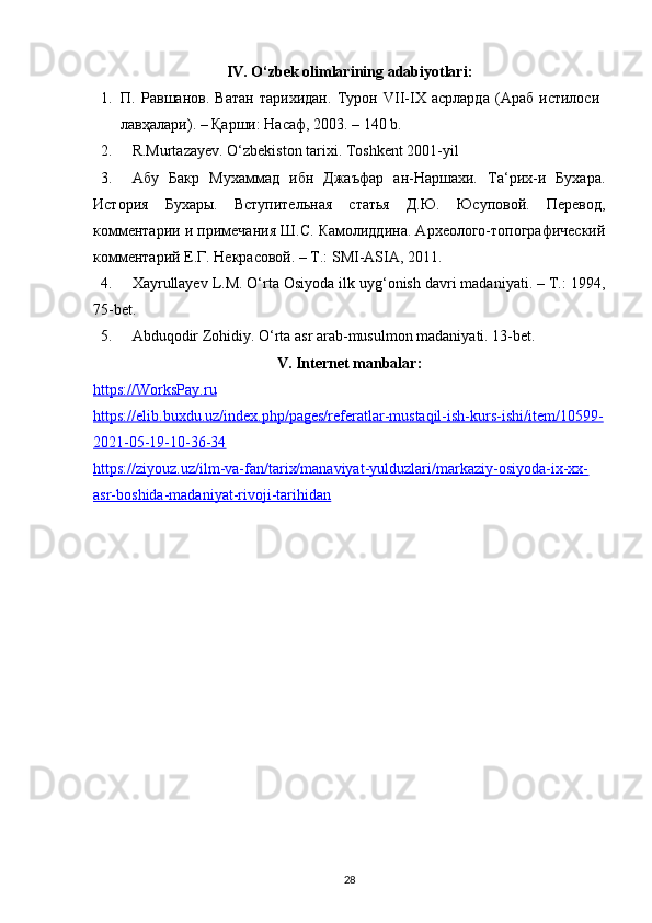 IV. O‘zbek olimlarining adabiyotlari:
1. П.   Равшанов.   Ватан   тарихидан.   Турон   VII-IX   асрларда   (Араб   истилоси  
лавҳалари). – Қарши: Насаф, 2003. – 140 b. 
2. R.Murtazayev. O‘zbekiston tarixi. Toshkent 2001-yil 
3. Абу   Бакр   Мухаммад   ибн   Джаъфар   ан-Наршахи.   Та‘рих-и   Бухара.
История   Бухары.   Вступительная   статья   Д.Ю.   Юсуповой.   Перевод,
комментарии и примечания Ш.С. Камолиддина. Археолого-топографический
комментарий Е.Г. Некрасовой. – Т.: SMI-ASIA, 2011. 
4. Xayrullayev L.M. O‘rta Osiyoda ilk uyg‘onish davri madaniyati. – T.: 1994,
75-bet. 
5. Abduqodir Zohidiy. O‘rta asr arab-musulmon madaniyati. 13-bet. 
V. Internet manbalar:
https://WorksPay.ru
https://elib.buxdu.uz/index.php/pages/referatlar-mustaqil-ish-kurs-ishi/item/10599-
2021-05-19-10-36-34  
https://ziyouz.uz/ilm-va-fan/tarix/manaviyat-yulduzlari/markaziy-osiyoda-ix-xx-
asr-boshida-madaniyat-rivoji-tarihidan  
28 