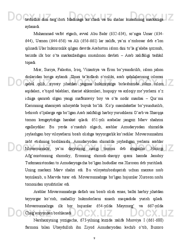 tavhidlik   dini   targ‘iboti   Madinaga   ko‘chadi   va   bu   shahar   kurashning   markaziga
aylanadi. 
Muhammad   vafot   etgach,   avval   Abu   Bakr   (632-634),   so‘ngra   Umar   (634-
644),   Usmon   (644-656)   va   Ali   (656-661)   lar   xalifa,   ya’ni   o‘rinbosar   deb   e’lon
qilinadi.Ular hukmronlik qilgan davrda Arabiston islom dini to‘la g‘alaba qozonib,
tarixda   ilk   bor   o‘ta   markazlashgan   musulmon   davlati   –   Arab   xalifaligi   tashkil
topadi. 
Misr,   Suriya,   Falastin,   Iroq,   Vizantiya   va   Eron   bo‘ysundirilib,   islom   jahon
dinlaridan   biriga   aylandi.   Shuni   ta‘kidlash   o‘rinliki,   arab   qabilalarining   islomni
qabul   qilib,   siyosiy   jihatdan   yagona   hokimiyatga   birlashuvida   islom   islom
aqidalari, e’tiqod talablari, shariat  ahkomlari, huquqiy va axloqiy me’yorlarni o‘z
ichiga   qamrab   olgan   yangi   mafkuraviy   boy   va   o‘ta   nodir   manbai   –   Qur`oni
Karimning   ahamiyati   nihoyatda   buyuk   bo‘ldi.   Ko‘p   mamlakatlar   bo‘ysundurilib,
behisob o‘ljalarga ega bo‘lgan Arab xalifaligi harbiy yurushlarni G‘arb va Sharqqa
tomon   kengaytishga   harakat   qiladi.   651-yili   arabalar   jangsiz   Marv   shahrini
egallaydilar.   Bu   yerda   o‘rnashib   olgach,   arablar   Amudaryodan   shimolda
joylashgan boy viloyatlarni bosib olishga tayyorgarlik ko‘radilar. Movarounnahrni
zabt   etishning   boshlanishi.   Amudaryodan   shimolda   joylashgan   yerlarni   arablar
Movarounnahr,   ya’ni   daryoning   narigi   tomoni   deb   ataganlar.   Hozirgi
Afg‘onistonning   shimoliy,   Eronning   shimoli-sharqiy   qismi   hamda   Janubiy
Turkmanistondan to Amudaryogacha bo‘lgan hududlar esa Xuroson deb yuritiladi.
Uning   markazi   Marv   shahri   edi.   Bu   viloyatniboshqarish   uchun   maxsus   noib
tayinlanib, u Marvda turar edi. Movarounnahrga bo‘lgan hujumlar  Xuroson noibi
tomonidan uyushtirilar edi. 
Arablar   Movarounnahrga   datlab   uni   bosib   olish   emas,   balki   harbiy   jihatdan
tayyorgar   ko‘rish,   mahalliy   hukmdorlarni   sinash   maqsadida   yurish   qiladi.
Movarounnahrga   ilk   bor   hujumlar   654-yilda   Maymurg‘   va   667-yilda
Chag‘aniyondan boshlanadi. 
Narshaxiyning   yozigacha,   673-yilning   kuzida   xalifa   Muoviya   I   (661-680)
farmoni   bilan   Ubaydulloh   ibn   Ziyod   Amudaryodan   kechib   o‘tib,   Buxoro
9