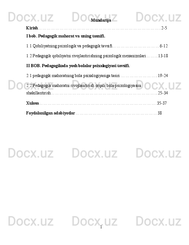 Mundarija
Kirish …………………………………………………………………………..2-5
I bob. Pedagogik mahorat va uning tasnifi.
1.1 Qobiliyatning psixologik va pedagogik tavsifi……………………………6-12
1.2 Pеdagogik qobiliyatni rivojlantirishning psixologik mexanizmlari……...13-18
II BOB. Pedagogikada yosh bolalar psixalogiyasi tavsifi.
2.1 pedagogik mahoratning bola psixalogiyasiga tasiri ……………………..19-24
2.2 Pedagogik mahoratni rivojlanitirish orqali bola psixologiyasini 
shakillantirish………………………………………………………………...25-34
Xulosa ……………………………………………………………………….35-37
Foydalanilgan adabiyotlar …………………………………………………38
1 