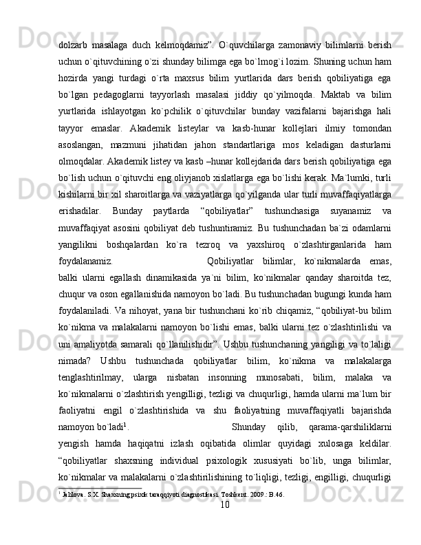 dolzarb   masalaga   duch   kelmoqdamiz”.   O`quvchilarga   zamonaviy   bilimlarni   berish
uchun o`qituvchining o`zi shunday bilimga ega bo`lmog`i lozim. Shuning uchun ham
hozirda   yangi   turdagi   o`rta   maxsus   bilim   yurtlarida   dars   berish   qobiliyatiga   ega
bo`lgan   pedagoglarni   tayyorlash   masalasi   jiddiy   qo`yilmoqda.   Maktab   va   bilim
yurtlarida   ishlayotgan   ko`pchilik   o`qituvchilar   bunday   vazifalarni   bajarishga   hali
tayyor   emaslar.   Akademik   listeylar   va   kasb-hunar   kollejlari   ilmiy   tomondan
asoslangan,   mazmuni   jihatidan   jahon   standartlariga   mos   keladigan   dasturlarni
olmoqdalar. Akademik listey va kasb –hunar kollejdarida dars berish qobiliyatiga ega
bo`lish uchun o`qituvchi eng oliyjanob xislatlarga ega bo`lishi kerak. Ma`lumki, turli
kishilarni bir xil sharoitlarga va vaziyatlarga qo`yilganda ular turli muvaffaqiyatlarga
erishadilar.   Bunday   paytlarda   “qobiliyatlar”   tushunchasiga   suyanamiz   va
muvaffaqiyat   asosini   qobiliyat   deb   tushuntiramiz.   Bu   tushunchadan   ba`zi   odamlarni
yangilikni   boshqalardan   ko`ra   tezroq   va   yaxshiroq   o`zlashtirganlarida   ham
foydalanamiz.  Qobiliyatlar   bilimlar,   ko`nikmalarda   emas,
balki   ularni   egallash   dinamikasida   ya`ni   bilim,   ko`nikmalar   qanday   sharoitda   tez,
chuqur va oson egallanishida namoyon bo`ladi. Bu tushunchadan bugungi kunda ham
foydalaniladi. Va nihoyat, yana bir tushunchani ko`rib chiqamiz, “qobiliyat-bu bilim
ko`nikma   va   malakalarni   namoyon   bo`lishi   emas,   balki   ularni   tez   o`zlashtirilishi   va
uni amaliyotda samarali  qo`llanilishidir”. Ushbu tushunchaning yangiligi va to`laligi
nimada?   Ushbu   tushunchada   qobiliyatlar   bilim,   ko`nikma   va   malakalarga
tenglashtirilmay,   ularga   nisbatan   insonning   munosabati,   bilim,   malaka   va
ko`nikmalarni o`zlashtirish yengilligi, tezligi va chuqurligi, hamda ularni ma`lum bir
faoliyatni   engil   o`zlashtirishida   va   shu   faoliyatning   muvaffaqiyatli   bajarishda
namoyon bo`ladi 1
.  Shunday   qilib,   qarama-qarshiliklarni
yengish   hamda   haqiqatni   izlash   oqibatida   olimlar   quyidagi   xulosaga   keldilar.
“qobiliyatlar   shaxsning   individual   psixologik   xususiyati   bo`lib,   unga   bilimlar,
ko`nikmalar va malakalarni o`zlashtirilishining to`liqligi, tezligi, engilligi, chuqurligi
1
 Jalilova. S.X. Shaxsning psixik taraqqiyoti diagnostikasi. Toshkent. 2009.: B.46.
10
