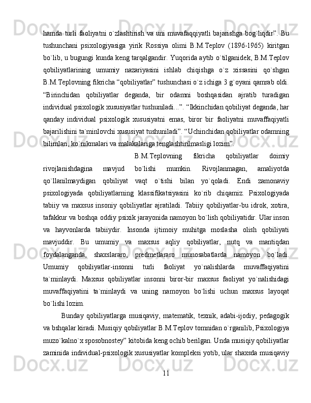 hamda   turli   faoliyatni   o`zlashtirish   va   uni   muvafaqqiyatli   bajarishga   bog`liqdir”.   Bu
tushunchani   psixologiyasiga   yirik   Rossiya   olimi   B.M.Teplov   (1896-1965)   kiritgan
bo`lib, u bugungi kunda keng tarqalgandir. Yuqorida aytib o`tilganidek, B.M.Teplov
qobiliyatlarining   umumiy   nazariyasini   ishlab   chiqishga   o`z   xissasini   qo`shgan
B.M.Teplovning fikricha “qobiliyatlar” tushunchasi o`z ichiga 3 g`oyani qamrab oldi.
“Birinchidan   qobiliyatlar   deganda,   bir   odamni   boshqasidan   ajratib   turadigan
individual psixologik xususiyatlar tushuniladi...”. “Ikkinchidan qobiliyat deganda, har
qanday   individual   psixologik   xususiyatni   emas,   biror   bir   faoliyatni   muvaffaqiyatli
bajarilishini ta`minlovchi xususiyat tushuniladi”. “Uchinchidan qobiliyatlar odamning
bilimlari, ko`nikmalari va malakalariga tenglashtirilmasligi lozim”. 
B.M.Teplovning   fikricha   qobiliyatlar   doimiy
rivojlanishdagina   mavjud   bo`lishi   mumkin.   Rivojlanmagan,   amaliyotda
qo`llanilmaydigan   qobiliyat   vaqt   o`tishi   bilan   yo`qoladi.   Endi   zamonaviy
psixologiyada   qobiliyatlarning   klassifikatsiyasini   ko`rib   chiqamiz.   Psixologiyada
tabiiy   va   maxsus   insoniy   qobiliyatlar   ajratiladi.   Tabiiy   qobiliyatlar-bu   idrok,   xotira,
tafakkur va boshqa oddiy psixik jarayonida namoyon bo`lish qobiliyatidir. Ular inson
va   hayvonlarda   tabiiydir.   Insonda   ijtimoiy   muhitga   moslasha   olish   qobiliyati
mavjuddir.   Bu   umumiy   va   maxsus   aqliy   qobiliyatlar,   nutq   va   mantiqdan
foydalanganda,   shaxslararo,   predmetlararo   munosabatlarda   namoyon   bo`ladi.
Umumiy   qobiliyatlar-insonni   turli   faoliyat   yo`nalishlarda   muvaffaqiyatini
ta`minlaydi.   Maxsus   qobiliyatlar   insonni   biror-bir   maxsus   faoliyat   yo`nalishidagi
muvaffaqiyatini   ta`minlaydi   va   uning   namoyon   bo`lishi   uchun   maxsus   layoqat
bo`lishi lozim. 
Bunday   qobiliyatlarga   musiqaviy,   matematik,   texnik,   adabi-ijodiy,   pedagogik
va bshqalar kiradi. Musiqiy qobiliyatlar B.M.Teplov tomnidan o`rganilib, Psixologiya
muzo`kalno`x sposobnostey” kitobida keng ochib berilgan. Unda musiqiy qobiliyatlar
zaminida individual-psixologik xususiyatlar kompleksi yotib, ular shaxsda musiqaviy
11