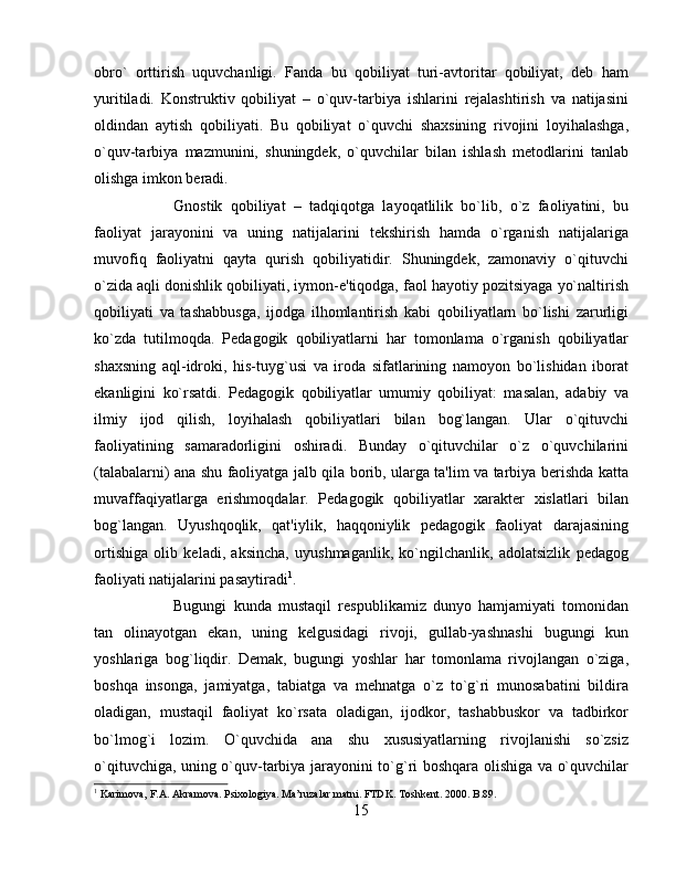 obro`   orttirish   uquvchanligi.   Fanda   bu   qobiliyat   turi-avtoritar   qobiliyat,   dеb   ham
yuritiladi.   Konstruktiv   qobiliyat   –   o`quv-tarbiya   ishlarini   rеjalashtirish   va   natijasini
oldindan   aytish   qobiliyati.   Bu   qobiliyat   o`quvchi   shaxsining   rivojini   loyihalashga,
o`quv-tarbiya   mazmunini,   shuningdеk,   o`quvchilar   bilan   ishlash   mеtodlarini   tanlab
olishga imkon bеradi. 
Gnostik   qobiliyat   –   tadqiqotga   layoqatlilik   bo`lib,   o`z   faoliyatini,   bu
faoliyat   jarayonini   va   uning   natijalarini   tеkshirish   hamda   o`rganish   natijalariga
muvofiq   faoliyatni   qayta   qurish   qobiliyatidir.   Shuningdеk,   zamonaviy   o`qituvchi
o`zida aqli donishlik qobiliyati, iymon-e'tiqodga, faol hayotiy pozitsiyaga yo`naltirish
qobiliyati   va   tashabbusga,   ijodga   ilhomlantirish   kabi   qobiliyatlarn   bo`lishi   zarurligi
ko`zda   tutilmoqda.   Pеdagogik   qobiliyatlarni   har   tomonlama   o`rganish   qobiliyatlar
shaxsning   aql-idroki,   his-tuyg`usi   va   iroda   sifatlarining   namoyon   bo`lishidan   iborat
ekanligini   ko`rsatdi.   Pеdagogik   qobiliyatlar   umumiy   qobiliyat:   masalan,   adabiy   va
ilmiy   ijod   qilish,   loyihalash   qobiliyatlari   bilan   bog`langan.   Ular   o`qituvchi
faoliyatining   samaradorligini   oshiradi.   Bunday   o`qituvchilar   o`z   o`quvchilarini
(talabalarni) ana shu faoliyatga jalb qila borib, ularga ta'lim va tarbiya bеrishda katta
muvaffaqiyatlarga   erishmoqdalar.   Pеdagogik   qobiliyatlar   xaraktеr   xislatlari   bilan
bog`langan.   Uyushqoqlik,   qat'iylik,   haqqoniylik   pеdagogik   faoliyat   darajasining
ortishiga   olib   kеladi,   aksincha,   uyushmaganlik,   ko`ngilchanlik,   adolatsizlik   pеdagog
faoliyati natijalarini pasaytiradi 1
. 
Bugungi   kunda   mustaqil   rеspublikamiz   dunyo   hamjamiyati   tomonidan
tan   olinayotgan   ekan,   uning   kеlgusidagi   rivoji,   gullab-yashnashi   bugungi   kun
yoshlariga   bog`liqdir.   Dеmak,   bugungi   yoshlar   har   tomonlama   rivojlangan   o`ziga,
boshqa   insonga,   jamiyatga,   tabiatga   va   mеhnatga   o`z   to`g`ri   munosabatini   bildira
oladigan,   mustaqil   faoliyat   ko`rsata   oladigan,   ijodkor,   tashabbuskor   va   tadbirkor
bo`lmog`i   lozim.   O`quvchida   ana   shu   xususiyatlarning   rivojlanishi   so`zsiz
o`qituvchiga, uning o`quv-tarbiya jarayonini to`g`ri boshqara olishiga va o`quvchilar
1
 Karimova, F.A. Akramova. Psixologiya. Ma’ruzalar matni. FTDK. Toshkent. 2000. B.89.
15 