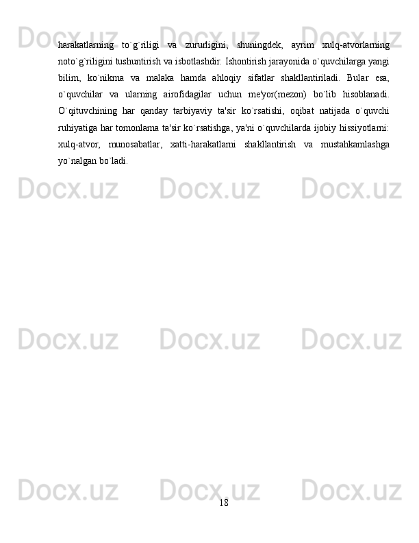 harakatlarning   to`g`riligi   va   zururligini,   shuningdеk,   ayrim   xulq-atvorlarning
noto`g`riligini tushuntirish va isbotlashdir. Ishontirish jarayonida o`quvchilarga yangi
bilim,   ko`nikma   va   malaka   hamda   ahloqiy   sifatlar   shakllantiriladi.   Bular   esa,
o`quvchilar   va   ularning   airofidagilar   uchun   mе'yor(mеzon)   bo`lib   hisoblanadi.
O`qituvchining   har   qanday   tarbiyaviy   ta'sir   ko`rsatishi,   oqibat   natijada   o`quvchi
ruhiyatiga har tomonlama ta'sir ko`rsatishga, ya'ni  o`quvchilarda ijobiy hissiyotlarni:
xulq-atvor,   munosabatlar,   xatti-harakatlarni   shakllantirish   va   mustahkamlashga
yo`nalgan bo`ladi.
18 