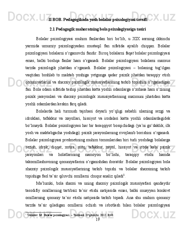 II BOB. Pedagogikada yosh bolalar psixalogiyasi tavsifi
2.1 Pedagogik mahoratning bola psixalogiyasiga tasiri
Bolalar   psixologiyasi   muhim   fanlardan   biri   bo‘lib,   u   XIX   asrning   ikkinchi
yarmida   umumiy   psixologiyadan   mustaqil   fan   sifatida   ajralib   chiqqan.   Bolalar
psixologiyasi bolalarni o‘rganuvchi fandir. Biroq bolalarni faqat bolalar psixologiyasi
emas,   balki   boshqa   fanlar   ham   o‘rganadi.   Bolalar   psixologiyasi   bolalarni   maxsus
tarzda   psixologik   jihatdan   o‘rganadi.   Bolalar   psixologiyasi   –   bolaning   tug‘ilgan
vaqtidan   boshlab   to   maktab   yoshiga   yetgunga   qadar   psixik   jihatdan   taraqqiy   etish
qonuniyatlarini va shaxsiy psixologik xususiyatlarining tarkib topishini o‘rganadigan
fan. Bola odam sifatida tashqi jihatdan katta yoshli odamlarga o‘xshasa ham o‘zining
psixik   jarayonlari   va   shaxsiy   psixologik   xususiyatlarining   mazmuni   jihatidan   katta
yoshli odamlardan keskin farq qiladi. 
Bolalarda   hali   turmush   tajribasi   deyarli   yo‘qligi   sababli   ularning   sezgi   va
idroklari,   tafakkur   va   xayollari,   hissiyot   va   irodalari   katta   yoshli   odamlardagidek
bo‘lmaydi. Bolalar psixologiyasi har bir taraqqiyot bosqichidagi (ya’ni go‘daklik, ilk
yosh va maktabgacha  yoshdagi)  psixik jarayonlarning rivojlanib borishini  o‘rganadi.
Bolalar psixologiyasi predmetining muhim tomonlaridan biri turli yoshdagi bolalarga
sezish,   idrok,   diqqat,   xotira,   nutq,   tafakkur,   xayol,   hissiyot   va   iroda   kabi   psixik
jarayonlari   va   holatlarining   namoyon   bo‘lishi,   taraqqiy   etishi   hamda
takomillashuvining qonuniyatlarini o‘rganishdan iboratdir. Bolalar psixologiyasi bola
shaxsiy   psixologik   xususiyatlarining   tarkib   topishi   va   bolalar   shaxsining   tarkib
topishiga faol ta’sir qiluvchi omillarni chuqur analiz qiladi 1
. 
Ma’lumki,   bola   shaxsi   va   uning   shaxsiy   psixologik   xususiyatlari   qandaydir
tasodifiy   omillarning   tartibsiz   ta’sir   etishi   natijasida   emas,   balki   muayyan   konkret
omillarning   qonuniy   ta’sir   etishi   natijasida   tarkib   topadi.   Ana   shu   muhim   qonuniy
tarzda   ta’sir   qiladigan   omillarni   ochish   va   isbotlash   bilan   bolalar   psixologiyasi
1
 Vohidov. M.  Bolalar psixologiyasi. – Toshkent. O‘qituvchi. 2012. B.48.
19 