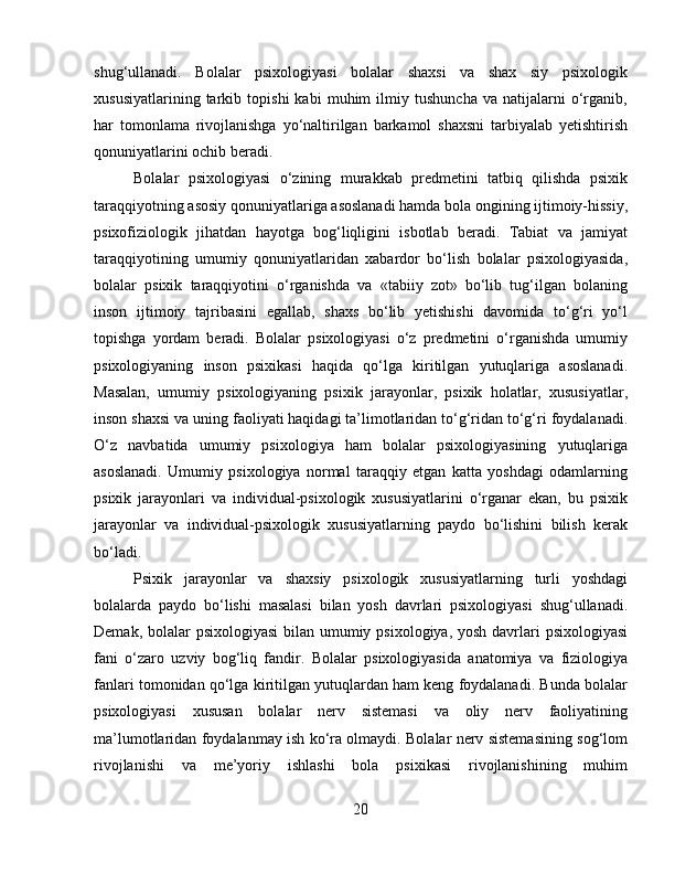 shug‘ullanadi.   Bolalar   psixologiyasi   bolalar   shaxsi   va   shax   siy   psixologik
xususiyatlarining   tarkib   topishi   kabi   muhim   ilmiy   tushuncha   va   natijalarni   o‘rganib,
har   tomonlama   rivojlanishga   yo‘naltirilgan   barkamol   shaxsni   tarbiyalab   yetishtirish
qonuniyatlarini ochib beradi. 
Bolalar   psixologiyasi   o‘zining   murakkab   predmetini   tatbiq   qilishda   psixik
taraqqiyotning asosiy qonuniyatlariga asoslanadi hamda bola ongining ijtimoiy-hissiy,
psixofiziologik   jihatdan   hayotga   bog‘liqligini   isbotlab   beradi.   Tabiat   va   jamiyat
taraqqiyotining   umumiy   qonuniyatlaridan   xabardor   bo‘lish   bolalar   psixologiyasida,
bolalar   psixik   taraqqiyotini   o‘rganishda   va   «tabiiy   zot»   bo‘lib   tug‘ilgan   bolaning
inson   ijtimoiy   tajribasini   egallab,   shaxs   bo‘lib   yetishishi   davomida   to‘g‘ri   yo‘l
topishga   yordam   beradi.   Bolalar   psixologiyasi   o‘z   predmetini   o‘rganishda   umumiy
psixologiyaning   inson   psixikasi   haqida   qo‘lga   kiritilgan   yutuqlariga   asoslanadi.
Masalan,   umumiy   psixologiyaning   psixik   jarayonlar,   psixik   holatlar,   xususiyatlar,
inson shaxsi va uning faoliyati haqidagi ta’limotlaridan to‘g‘ridan to‘g‘ri foydalanadi.
O‘z   navbatida   umumiy   psixologiya   ham   bolalar   psixologiyasining   yutuqlariga
asoslanadi.   Umumiy   psixologiya   normal   taraqqiy   etgan   katta   yoshdagi   odamlarning
psixik   jarayonlari   va   individual-psixologik   xususiyatlarini   o‘rganar   ekan,   bu   psixik
jarayonlar   va   individual-psixologik   xususiyatlarning   paydo   bo‘lishini   bilish   kerak
bo‘ladi. 
Psixik   jarayonlar   va   shaxsiy   psixologik   xususiyatlarning   turli   yoshdagi
bolalarda   paydo   bo‘lishi   masalasi   bilan   yosh   davrlari   psixologiyasi   shug‘ullanadi.
Demak, bolalar  psixologiyasi  bilan umumiy psixologiya, yosh davrlari  psixologiyasi
fani   o‘zaro   uzviy   bog‘liq   fandir.   Bolalar   psixologiyasida   anatomiya   va   fiziologiya
fanlari tomonidan qo‘lga kiritilgan yutuqlardan ham keng foydalanadi. Bunda bolalar
psixologiyasi   xususan   bolalar   nerv   sistemasi   va   oliy   nerv   faoliyatining
ma’lumotlaridan foydalanmay ish ko‘ra olmaydi. Bolalar nerv sistemasining sog‘lom
rivojlanishi   va   me’yoriy   ishlashi   bola   psixikasi   rivojlanishining   muhim
20 