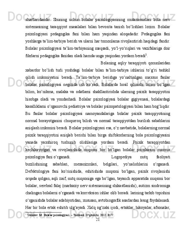 shartlaridandir.   Shuning   uchun   bolalar   psixologiyasining   mutaxassislari   bola   nerv
sistemasining   taraqqiyot   masalalari   bilan   bevosita   tanish   bo‘lishlari   lozim.   Bolalar
psixologiyasi   pedagogika   fani   bilan   ham   yaqindan   aloqadadir.   Pedagogika   fani
yoshlarga ta’lim-tarbiya berish va ularni har tomonlama rivojlantirish haqidagi fandir.
Bolalar  psixologiyasi   ta’lim-tarbiyaning  maqsadi,  yo‘l-yo‘riqlari  va  vazifalariga doir
fikrlarni pedagogika fanidan oladi hamda unga yaqindan yordam beradi 1
. 
Bolaning   aqliy   taraqqiyoti   qonunlaridan
xabardor   bo‘lish   turli   yoshdagi   bolalar   bilan   ta’lim-tarbiya   ishlarini   to‘g‘ri   tashkil
qilish   imkoniyatini   beradi.   Ta’lim-tarbiya   berishga   yo‘naltirilgan   maxsus   fanlar
bolalar   psixologiyasi   negizida   ish   ko‘radi.   Bolalarda   hosil   qilinishi   lozim   bo‘lgan
bilim,   ko‘nikma,   malaka   va   odatlarni   shakllantirishda   ularning   psixik   taraqqiyotini
hisobga   oladi   va   yondashadi.   Bolalar   psixologiyasi   bolalar   gigiyenasi,   bolalardagi
kasalliklarni o‘rganuvchi pediatriya va bolalar psixopatologiyasi bilan ham bog‘liqdir.
Bu   fanlar   bolalar   psixologiyasi   namoyandalariga   bolalar   psixik   taraqqiyotining
normal   borayotganini   chuqurroq   bilish   va   normal   taraqqiyotdan   burilish   sabablarini
aniqlash imkonini beradi. Bolalar psixologiyasi esa, o‘z navbatida, bolalarning normal
psixik   taraqqiyotini   aniqlab   berishi   bilan   birga   shifokorlarning   bola   psixologiyasini
yanada   yaxshiroq   tushunib   olishlariga   yordam   beradi.   Psixik   taraqqiyotdan
kechikayotgan   va   rivojlanishida   nuqsoni   bor   bo‘lgan   bolalar   psixikasini   maxsus
psixologiya fani o‘rganadi.  Logopediya   nutq   faoliyati
buzilishining   sabablari,   mexanizmlari,   belgilari,   yo‘nalishlarini   o‘rganadi.
Defektologiya   fani   ko‘rinishida,   eshitishida   nuqsoni   bo‘lgan,   psixik   rivojlanishi
orqada qolgan, aqli zaif, nutq nuqsoniga ega bo‘lgan, tayanch apparatida nuqsoni bor
bolalar, serebral falaj (markaziy nerv sistemasining shikastlanishi), autizm sindromiga
chalingan bolalarni o‘rganadi va korreksion ishlar olib boradi. larining tarkib topishini
o‘rganishda bolalar adabiyotidan, xususan, avtobiografik asarlardan keng foydalanadi.
Har bir bola ertak eshitib ulg‘ayadi. Xalq og‘zaki ijodi, ertaklar, hikoyalar, afsonalar,
1
 Vohidov. M.  Bolalar psixologiyasi. – Toshkent. O‘qituvchi. 2012. B.77.
21