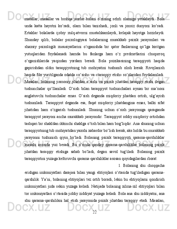 matallar,   masallar   va   boshqa   janrlar   bolani   o‘zining   sehrli   olamiga   yetaklaydi.   Bola
unda   katta   hayotni   ko‘radi,   olam   bilan   tanishadi,   jonli   va   jonsiz   dunyoni   ko‘radi.
Ertaklar   bolalarda   ijobiy   xulq-atvorni   mustahkamlaydi,   kelajak   hayotga   hozirlaydi.
Shunday   qilib,   bolalar   psixologiyasi   bolalarning   murakkab   psixik   jarayonlari   va
shaxsiy   psixologik   xususiyatlarini   o‘rganishda   bir   qator   fanlarning   qo‘lga   kiritgan
yutuqlaridan   foydalanadi   hamda   bu   fanlarga   ham   o‘z   predmetlarini   chuqurroq
o‘rganishlarida   yaqindan   yordam   beradi.   Bola   psixikasining   taraqqiyoti   haqida
gapirishdan   oldin   taraqqiyotning   tub   mohiyatini   tushunib   olish   kerak.   Rivojlanish
haqida fikr yuritilganda odatda «o‘sish» va «taraqqiy etish» so‘zlaridan foydalaniladi.
Masalan,   bolaning  jismoniy   jihatdan  o‘sishi   va   psixik   jihatdan  taraqqiy   etishi   degan
tushunchalar   qo‘llaniladi.   O‘sish   bilan   taraqqiyot   tushunchalari   aynan   bir   ma’noni
anglatuvchi   tushunchalar   emas.   O‘sish   deganda   miqdoriy   jihatdan   ortish,   ulg‘ayish
tushuniladi.   Taraqqiyot   deganda   esa,   faqat   miqdoriy   jihatdangina   emas,   balki   sifat
jihatidan   ham   o‘zgarish   tushuniladi.   Shuning   uchun   o‘sish   jarayoniga   qaraganda
taraqqiyot jarayoni ancha murakkab jarayondir. Taraqqiyot oddiy miqdoriy ortishdan
tashqari bir shakldan ikkinchi shaklga o‘tish bilan ham bog‘liqdir. Ana shuning uchun
taraqqiyotning tub mohiyatidan yaxshi xabardor bo‘lish kerak, aks holda bu murakkab
jarayonni   tushunish   qiyin   bo‘ladi.   Bolaning   psixik   taraqqiyoti   qarama-qarshiliklar
kurashi   asosida   yuz   beradi.   Bu   o‘rinda   qanday   qarama-qarshiliklar   bolaning   psixik
jihatdan   taraqqiy   etishiga   sabab   bo‘ladi,   degan   savol   tug‘iladi.   Bolaning   psixik
taraqqiyotini yuzaga keltiruvchi qarama-qarshiliklar asosan quyidagilardan iborat: 
1.   Bolaning   shu   choqqacha
erishgan  imkoniyatlari  darajasi  bilan yangi  ehtiyojlari  o‘rtasida tug‘iladigan qarama-
qarshilik. Ya’ni, bolaning ehtiyojlari tez ortib boradi, lekin bu ehtiyojlarni  qondirish
imkoniyatlari   juda sekin  yuzaga  keladi.  Natijada  bolaning xilma-xil  ehtiyojlari  bilan
tor imkoniyatlari o‘rtasida jiddiy ziddiyat yuzaga keladi. Bola ana shu ziddiyatni, ana
shu   qarama-qarshilikni   hal   etish   jarayonida   psixik   jihatdan   taraqqiy   etadi.   Masalan,
22 