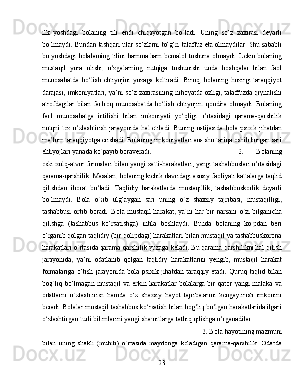 ilk   yoshdagi   bolaning   tili   endi   chiqayotgan   bo‘ladi.   Uning   so‘z   zaxirasi   deyarli
bo‘lmaydi. Bundan tashqari ular so‘zlarni to‘g‘ri talaffuz eta olmaydilar. Shu sababli
bu yoshdagi bolalarning tilini hamma ham bemalol tushuna olmaydi. Lekin bolaning
mustaqil   yura   olishi,   o‘zgalarning   nutqiga   tushunishi   unda   boshqalar   bilan   faol
munosabatda   bo‘lish   ehtiyojini   yuzaga   keltiradi.   Biroq,   bolaning   hozirgi   taraqqiyot
darajasi, imkoniyatlari, ya’ni so‘z zaxirasining nihoyatda ozligi, talaffuzda qiynalishi
atrofdagilar   bilan   faolroq   munosabatda   bo‘lish   ehtiyojini   qondira   olmaydi.   Bolaning
faol   munosabatga   intilishi   bilan   imkoniyati   yo‘qligi   o‘rtasidagi   qarama-qarshilik
nutqni   tez  o‘zlashtirish  jarayonida  hal  etiladi.  Buning  natijasida  bola  psixik  jihatdan
ma’lum taraqqiyotga erishadi. Bolaning imkoniyatlari ana shu tariqa oshib borgan sari
ehtiyojlari yanada ko‘payib boraveradi.  2.   Bolaning
eski xulq-atvor formalari bilan yangi xatti-harakatlari, yangi tashabbuslari o‘rtasidagi
qarama-qarshilik. Masalan, bolaning kichik davridagi asosiy faoliyati kattalarga taqlid
qilishdan   iborat   bo‘ladi.   Taqlidiy   harakatlarda   mustaqillik,   tashabbuskorlik   deyarli
bo‘lmaydi.   Bola   o‘sib   ulg‘aygan   sari   uning   o‘z   shaxsiy   tajribasi,   mustaqilligi,
tashabbusi   ortib   boradi.   Bola   mustaqil   harakat,   ya’ni   har   bir   narsani   o‘zi   bilganicha
qilishga   (tashabbus   ko‘rsatishga)   intila   boshlaydi.   Bunda   bolaning   ko‘pdan   beri
o‘rganib qolgan taqlidiy (bir qolipdagi) harakatlari bilan mustaqil va tashabbuskorona
harakatlari o‘rtasida qarama-qarshilik yuzaga keladi. Bu qarama-qarshilikni hal qilish
jarayonida,   ya’ni   odatlanib   qolgan   taqlidiy   harakatlarini   yengib,   mustaqil   harakat
formalariga   o‘tish   jarayonida   bola   psixik   jihatdan   taraqqiy   etadi.   Quruq   taqlid   bilan
bog‘liq   bo‘lmagan   mustaqil   va   erkin   harakatlar   bolalarga   bir   qator   yangi   malaka   va
odatlarni   o‘zlashtirish   hamda   o‘z   shaxsiy   hayot   tajribalarini   kengaytirish   imkonini
beradi. Bolalar mustaqil tashabbus ko‘rsatish bilan bog‘liq bo‘lgan harakatlarida ilgari
o‘zlashtirgan turli bilimlarini yangi sharoitlarga tatbiq qilishga o‘rganadilar. 
3. Bola hayotining mazmuni
bilan   uning   shakli   (muhiti)   o‘rtasida   maydonga   keladigan   qarama-qarshilik.   Odatda
23