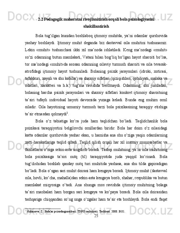 2.2 Pedagogik mahoratni rivojlanitirish orqali bola psixologiyasini
shakillantirish
Bola tug‘ilgan kunidan boshlaboq ijtimoiy muhitda, ya’ni odamlar qurshovida
yashay   boshlaydi.   Ijtimoiy   muhit   deganda   biz   dastavval   oila   muhitini   tushunamiz.
Lekin   «muhit»   tushunchasi   ikki   xil   ma’noda   ishlatiladi.   Keng   ma’nodagi   «muhit»
so‘zi odamning butun mamlakati, Vatani bilan bog‘liq bo‘lgan hayot sharoiti bo‘lsa,
tor  ma’nodagi  «muhit»da asosan  odamning oilaviy turmush sharoiti  va oila tevarak-
atrofidagi   ijtimoiy   hayot   tushuniladi.   Bolaning   psixik   jarayonlari   (idroki,   xotirasi,
tafakkuri, xayoli va shu kabilar) va shaxsiy sifatlari (qiziqishlari, qobiliyati, malaka va
odatlari,   xarakteri   va   h.k.)   tug‘ma   ravishda   berilmaydi.   Odamning,   shu   jumladan,
bolaning   barcha   psixik   jarayonlari   va   shaxsiy   sifatlari   konkret   ijtimoiy   sharoitning
ta’siri   tufayli   individual   hayoti   davomida   yuzaga   keladi.   Bunda   eng   muhim   omil
oiladir.   Oila   hayotining   umumiy   turmush   tarzi   bola   psixikasining   taraqqiy   etishiga
ta’sir etmasdan qolmaydi 1
. 
Bola   o‘z   tabiatiga   ko‘ra   juda   ham   taqlidchan   bo‘ladi.   Taqlidchanlik   bola
psixikasi   taraqqiyotini   belgilovchi   omillardan   biridir.   Bola   har   doim   o‘z   oilasidagi
katta odamlar qurshovida yashar  ekan, u hamisha ana shu o‘ziga yaqin odamlarning
xatti-harakatlariga   taqlid   qiladi.   Taqlid   qilish   orqali   har   xil   insoniy   munosabatlar   va
fazilatlarni o‘ziga sekin-asta singdirib boradi. Tashqi muhitning, ya’ni oila muhitining
bola   psixikasiga   ta’siri   nutq   (til)   taraqqiyotida   juda   yaqqol   ko‘rinadi.   Bola
tug‘ilishidan   boshlab   qanday   nutq   turi   muhitida   yashasa,   ana   shu   tilda   gapiradigan
bo‘ladi. Bola o‘sgan sari muhit doirasi ham kengaya boradi. Ijtimoiy muhit (dastavval
oila, hovli, ko‘cha, mahalla)dan sekin-asta kengaya borib, shahar, respublika va butun
mamlakat   miqyosiga   o‘tadi.   Ana   shunga   mos   ravishda   ijtimoiy   muhitning   bolaga
ta’siri   manbalari   ham   borgan   sari   kengaya   va   ko‘paya   boradi.   Bola   oila   doirasidan
tashqariga chiqqandan so‘ng unga o‘zgalar ham ta’sir eta boshlaydi. Bola endi  faqat
1
 Nishanova. Z.  Bolalar psixodiagnostikasi. TDPU nashriyoti. Toshkent. 2008. B.81.
25 