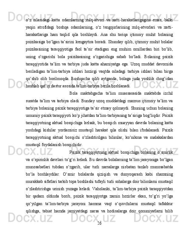 o‘z   oilasidagi   katta   odamlarning   xulq-atvori   va   xatti-harakatlarigagina   emas,   balki
yaqin   atrofidagi   boshqa   odamlarning,   o‘z   tengqurlarining   xulq-atvorlari   va   xatti-
harakatlariga   ham   taqlid   qila   boshlaydi.   Ana   shu   tariqa   ijtimoiy   muhit   bolaning
psixikasiga bo‘lgan ta’sirini kengaytira boradi. Shunday qilib, ijtimoiy muhit bolalar
psixikasining   taraqqiyotiga   faol   ta’sir   etadigan   eng   muhim   omillardan   biri   bo‘lib,
uning   o‘zgarishi   bola   psixikasining   o‘zgarishiga   sabab   bo‘ladi.   Bolaning   psixik
taraqqiyotida   ta’lim   va   tarbiya   juda   katta   ahamiyatga   ega.   Uzoq   muddat   davomida
beriladigan   ta’lim-tarbiya   ishlari   hozirgi   vaqtda   oiladagi   tarbiya   ishlari   bilan   birga
qo‘shib   olib   borilmoqda.   Boshqacha   qilib   aytganda,   bolaga   juda   yoshlik   chog‘idan
boshlab qat’iy dastur asosida ta’lim-tarbiya berila boshlanadi. 
Bola   maktabgacha   ta’lim   muassasasida   maktabda   izchil
suratda   ta’lim   va   tarbiya   oladi.   Bunday   uzoq   muddatdagi   maxsus   ijtimoiy   ta’lim   va
tarbiya bolaning psixik taraqqiyotiga ta’sir etmay qolmaydi. Shuning uchun bolaning
umumiy psixik taraqqiyoti ko‘p jihatdan ta’lim-tarbiyaning ta’siriga bog‘liqdir. Psixik
taraqqiyotning   aktual   bosqichiga   kelsak,   bu  bosqich   muayyan   davrda   bolaning  katta
yoshdagi   kishilar   yordamisiz   mustaqil   harakat   qila   olishi   bilan   ifodalanadi.   Psixik
taraqqiyotning   aktual   bosqichi   o‘zlashtirilgan   bilimlar,   ko‘nikma   va   malakalardan
mustaqil foydalanish bosqichidir. 
Psixik   taraqqiyotning   aktual   bosqichiga   bolaning   o‘smirlik
va o‘spirinlik davrlari to‘g‘ri keladi. Bu davrda bolalarning ta’lim jarayoniga bo‘lgan
munosabatlari   tubdan   o‘zgarib,   ular   turli   narsalarga   nisbatan   tanlab   munosabatda
bo‘la   boshlaydilar.   O‘smir   bolalarda   qiziqish   va   dunyoqarash   kabi   shaxsning
murakkab sifatlari tarkib topa boshlashi tufayli turli sohalarga doir bilimlarni mustaqil
o‘zlashtirishga   urinish   yuzaga   keladi.   Vaholanki,   ta’lim-tarbiya   psixik   taraqqiyotdan
bir   qadam   oldinda   borib,   psixik   taraqqiyotga   zamin   hozirlar   ekan,   to‘g‘ri   yo‘lga
qo‘yilgan   ta’lim-tarbiya   jarayoni   hamma   vaqt   o‘quvchilarni   mustaqil   tafakkur
qilishga,   tabiat   hamda   jamiyatdagi   narsa   va   hodisalarga   doir   qonuniyatlarni   bilib
26