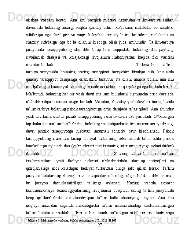 olishga   yordam   beradi.   Ana   shu   bosqich   nuqtayi   nazaridan   ta’lim-tarbiya   ishlari
davomida   bolaning   hozirgi   vaqtda   qanday   bilim,   ko‘nikma,   malakalar   va   xarakter
sifatlariga   ega   ekanligini   va   yaqin   kelajakda   qanday   bilim,   ko‘nikma,   malakalar   va
shaxsiy   sifatlarga   ega   bo‘la   olishini   hisobga   olish   juda   muhimdir.   Ta’lim-tarbiya
jarayonida   taraqqiyotning   shu   ikki   bosqichini   taqqoslab,   bolaning   shu   paytdagi
rivojlanish   darajasi   va   kelajakdagi   rivojlanish   imkoniyatlari   haqida   fikr   yuritish
mumkin bo‘ladi.  Tarbiyachi   ta’lim-
tarbiya   jarayonida   bolaning   hozirgi   taraqqiyot   bosqichini   hisobga   olib,   kelajakda
qanday   taraqqiyot   darajasiga   erishishini   tasavvur   eta   olishi   hamda   bolani   ana   shu
mo‘ljallangan taraqqiyot darajasiga erishtirish uchun aniq rejalarga ega bo‘lishi kerak.
Ma’lumki,   bolaning   har   bir   yosh   davri   ma’lum   bilimlarni   birmuncha   ortiq   darajada
o‘zlashtirishga  nisbatan sezgir  bo‘ladi. Masalan,  shunday yosh davrlari  borki, bunda
ta’lim-tarbiya bolaning psixik taraqqiyotiga ortiq darajada ta’sir qiladi. Ana shunday
yosh davrlarini odatda psixik taraqqiyotning senzitiv davri deb yuritiladi. O‘tkazilgan
tajribalardan ma’lum bo‘lishicha, bolaning maktabgacha ta’lim muassasasi yoshidagi
davri   psixik   taraqqiyotga   nisbatan   umuman   senzitiv   davr   hisoblanadi.   Psixik
taraqqiyotning   mazmuni   tashqi   faoliyat   turlarining   sekin-astalik   bilan   ichki   psixik
harakatlarga aylanishidan (ya’ni eksteriorizatsiyaning interiorizatsiyaga aylanishidan)
iboratdir 1
.  Shuning   uchun   bolalarni   ma’lum
ish-harakatlarni   yoki   faoliyat   turlarini   o‘zlashtirishda   ularning   ehtiyojlari   va
qiziqishlariga   mos   keladigan   faoliyat   turlaridan   biriga   jalb   qilish   kerak.   Ta’lim
jarayoni   bolalarning   ehtiyojlari   va   qiziqishlarini   hisobga   olgan   holda   tashkil   qilinsa,
bu   jarayon   dasturlashtirilgan   ta’limga   aylanadi.   Hozirgi   vaqtda   axborot
kommunikatsiya   texnologiyalarining   rivojlanish   bosqichi,   uning   ta’lim   jarayonida
keng   qo‘llanilishida   dasturlashtirilgan   ta’lim   katta   ahamiyatga   egadir.   Ana   shu
nuqtayi   nazardan   olganda   maktabgacha   ta’lim   muassasasidagi   dasturlashtirilgan
ta’lim   bolalarda   maktab   ta’limi   uchun   kerak   bo‘ladigan   sifatlarni   rivojlantirishga
1
 Jalilova S. Maktabgacha yoshdagi bolalar psixologiyasi. T:. 2013. B.161.
27 