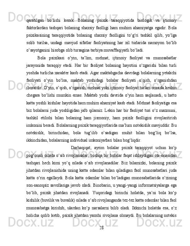 qaratilgan   bo‘lishi   kerak.   Bolaning   psixik   taraqqiyotida   biologik   va   ijtimoiy
faktorlardan   tashqari   bolaning   shaxsiy   faolligi   ham   muhim   ahamiyatga   egadir.   Bola
psixikasining   taraqqiyotida   bolaning   shaxsiy   faolligini   to‘g‘ri   tashkil   qilib,   yo‘lga
solib   turilsa,   undagi   mavjud   sifatlar   faoliyatining   har   xil   turlarida   namoyon   bo‘lib
o‘sayotganini hisobga olib tursagina tarbiya muvaffaqiyatli bo‘ladi. 
Bola   psixikasi   o‘yin,   ta’lim,   mehnat,   ijtimoiy   faoliyat   va   munosabatlar
jarayonida   taraqqiy   etadi.   Har   bir   faoliyat   bolaning   hayotini   o‘zgarishi   bilan   turli
yoshda turlicha xarakter kasb etadi. Agar maktabgacha davrdagi bolalarning yetakchi
faoliyati   o‘yin   bo‘lsa,   maktab   yoshidagi   bolalar   faoliyati   o‘qish,   o‘rganishdan
iboratdir. O‘yin, o‘qish, o‘rganish, mehnat yoki ijtimoiy faoliyat turlari orasida keskin
chegara   bo‘lishi   mumkin   emas.   Maktab   yoshi   davrida   o‘yin   ham   saqlanadi,   u   hatto
katta yoshli kishilar hayotida ham muhim ahamiyat kasb etadi. Mehnat faoliyatiga esa
biz bolalarni   juda  yoshligidan  jalb  qilamiz.  Lekin har  bir  faoliyat   turi  o‘z  mazmuni,
tashkil   etilishi   bilan   bolaning   ham   jismoniy,   ham   psixik   faolligini   rivojlantirish
imkonini beradi. Bolalarning psixik taraqqiyotlarida ma’lum notekislik mavjuddir. Bu
notekislik,   birinchidan,   bola   tug‘ilib   o‘sadigan   muhit   bilan   bog‘liq   bo‘lsa,
ikkinchidan, bolalarning individual imkoniyatlari bilan bog‘liqdir. 
Darhaqiqat,   ayrim   bolalar   psixik   taraqqiyot   uchun   ko‘p
pog‘onali oilada o‘sib rivojlansalar, boshqa bir bolalar faqat ishlaydigan ota-onasidan
tashqari   hech   kimi   yo‘q   oilada   o‘sib   rivojlanadilar.   Biz   bilamizki,   bolaning   psixik
jihatdan   rivojlanishida   uning   katta   odamlar   bilan   qiladigan   faol   munosabatlari   juda
katta   o‘rin   egallaydi.   Bola   katta   odamlar   bilan   bo‘ladigan   munosabatlarida   o‘zining
son-sanoqsiz savollariga javob oladi. Binobarin, u yangi-yangi informatsiyalarga ega
bo‘lib,   psixik   jihatdan   rivojlanadi.   Yuqoridagi   birinchi   holatda,   ya’ni   bola   ko‘p
kishilik (buvilik va buvalik) oilada o‘sib rivojlanganda tez-tez katta odamlar bilan faol
munosabatga   kirishib,   ulardan   ko‘p   narsalarni   bilib   oladi.   Ikkinchi   holatda   esa,   o‘z
holicha qolib ketib, psixik jihatdan yaxshi  rivojlana olmaydi. Bu bolalarning notekis
28 