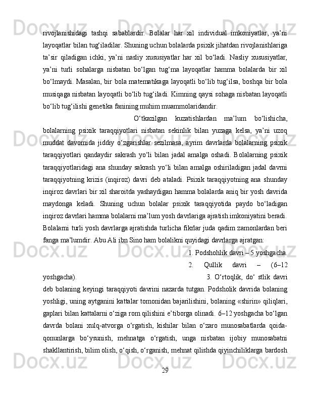 rivojlanishidagi   tashqi   sabablardir.   Bolalar   har   xil   individual   imkoniyatlar,   ya’ni
layoqatlar bilan tug‘iladilar. Shuning uchun bolalarda psixik jihatdan rivojlanishlariga
ta’sir   qiladigan   ichki,   ya’ni   nasliy   xususiyatlar   har   xil   bo‘ladi.   Nasliy   xususiyatlar,
ya’ni   turli   sohalarga   nisbatan   bo‘lgan   tug‘ma   layoqatlar   hamma   bolalarda   bir   xil
bo‘lmaydi. Masalan,  bir bola matematikaga layoqatli bo‘lib tug‘ilsa, boshqa bir bola
musiqaga nisbatan layoqatli bo‘lib tug‘iladi. Kimning qaysi sohaga nisbatan layoqatli
bo‘lib tug‘ilishi genetika fanining muhim muammolaridandir.
O‘tkazilgan   kuzatishlardan   ma’lum   bo‘lishicha,
bolalarning   psixik   taraqqiyotlari   nisbatan   sekinlik   bilan   yuzaga   kelsa,   ya’ni   uzoq
muddat   davomida   jiddiy   o‘zgarishlar   sezilmasa,   ayrim   davrlarda   bolalarning   psixik
taraqqiyotlari   qandaydir   sakrash   yo‘li   bilan   jadal   amalga   oshadi.   Bolalarning   psixik
taraqqiyotlaridagi   ana   shunday   sakrash   yo‘li   bilan   amalga   oshiriladigan   jadal   davrni
taraqqiyotning   krizis   (inqiroz)   davri   deb   ataladi.   Psixik   taraqqiyotning   ana   shunday
inqiroz davrlari bir xil sharoitda yashaydigan hamma bolalarda aniq bir yosh davrida
maydonga   keladi.   Shuning   uchun   bolalar   psixik   taraqqiyotida   paydo   bo‘ladigan
inqiroz davrlari hamma bolalarni ma’lum yosh davrlariga ajratish imkoniyatini beradi.
Bolalarni turli yosh davrlarga ajratishda turlicha fikrlar juda qadim zamonlardan beri
fanga ma’lumdir. Abu Ali ibn Sino ham bolalikni quyidagi davrlarga ajratgan: 
1. Podshohlik davri – 5 yoshgacha.
2.   Qullik   davri   –   (6–12
yoshgacha).  3.   O‘rtoqlik,   do‘   stlik   davri
deb bolaning keyingi taraqqiyoti  davrini  nazarda tutgan. Podsholik davrida bolaning
yoshligi, uning aytganini kattalar tomonidan bajarilishini, bolaning «shirin» qiliqlari,
gaplari bilan kattalarni o‘ziga rom qilishini e’tiborga olinadi. 6–12 yoshgacha bo‘lgan
davrda   bolani   xulq-atvorga   o‘rgatish,   kishilar   bilan   o‘zaro   munosabatlarda   qoida-
qonunlarga   bo‘ysunish,   mehnatga   o‘rgatish,   unga   nisbatan   ijobiy   munosabatni
shakllantirish, bilim olish, o‘qish, o‘rganish, mehnat qilishda qiyinchiliklarga bardosh
29 