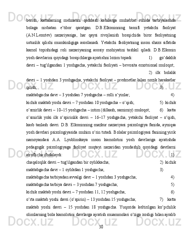 berish,   kattalarning   mehnatini   qadrlash   kabilarga   muhabbat   ruhida   tarbiyalashda
bolaga   nisbatan   e’tibor   qaratgan.   D.B.Elkoninning   tasnifi   yetakchi   faoliyat
(A.N.Leontev)   nazariyasiga,   har   qaysi   rivojlanish   bosqichida   biror   faoliyatning
ustunlik   qilishi   mumkinligiga   asoslanadi.   Yetakchi   faoliyatning   inson   shaxs   sifatida
kamol   topishidagi   roli   nazariyaning   asosiy   mohiyatini   tashkil   qiladi.   D.B.Elkonin
yosh davrlarini quyidagi bosqichlarga ajratishni lozim topadi:  1)   go‘daklik
davri – tug‘ilgandan 1 yoshgacha, yetakchi faoliyati – bevosita emotsional muloqot;  
2)   ilk   bolalik
davri – 1 yoshdan 3 yoshgacha, yetakchi faoliyat – predmetlar bilan nozik harakatlar
qilish;  3)
maktabgacha davr – 3 yoshdan 7 yoshgacha – rolli o‘yinlar;  4)
kichik maktab yoshi davri – 7 yoshdan 10 yoshgacha – o‘qish;  5)   kichik
o‘smirlik davri – 10–15 yoshgacha – intim (dilkash, samimiy) muloqot; 6)   katta
o‘smirlik   yoki   ilk   o‘spirinlik   davri   –   16–17   yoshgacha,   yetakchi   faoliyat   –   o‘qish,
kasb   tanlash   davri.   D.B.   Elkoninning   mazkur   nazariyasi   psixologiya   fanida,   ayniqsa
yosh davrlari psixologiyasida muhim o‘rin tutadi. Bolalar psixologiyasi fanining yirik
namoyandasi   A.A.   Lyublinskaya   inson   kamolotini   yosh   davrlariga   ajratishda
pedagogik   psixologiyaga   faoliyat   nuqtayi   nazaridan   yondashib   quyidagi   davrlarni
atroflicha ifodalaydi:  1)
chaqaloqlik davri – tug‘ilgandan bir oylikkacha;  2)   kichik
maktabgacha davr – 1 oylikdan 1 yoshgacha;  3)
maktabgacha tarbiyadan avvalgi davr – 1 yoshdan 3 yoshgacha;  4)
maktabgacha tarbiya davri – 3 yoshdan 7 yoshgacha;  5)
kichik maktab yoshi davri – 7 yoshdan 11, 12 yoshgacha;  6)
o‘rta maktab yoshi davri (o‘spirin) – 13 yoshdan 15 yoshgacha;  7)   katta
maktab   yoshi   davri   –   15   yoshdan   18   yoshgacha.   Yuqorida   keltirilgan   ko‘pchilik
olimlarning bola kamolotini davrlarga ajratish muammolari o‘ziga xosligi bilan ajralib
30