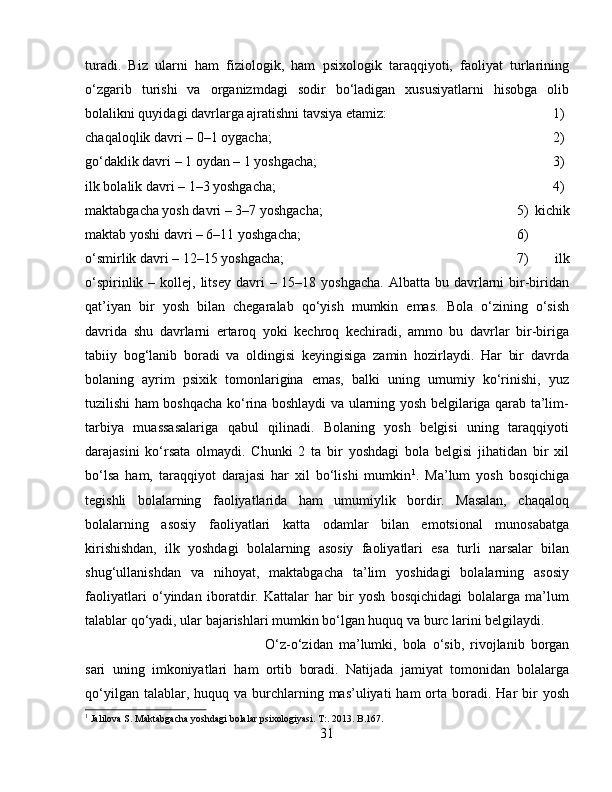 turadi.   Biz   ularni   ham   fiziologik,   ham   psixologik   taraqqiyoti,   faoliyat   turlarining
o‘zgarib   turishi   va   organizmdagi   sodir   bo‘ladigan   xususiyatlarni   hisobga   olib
bolalikni quyidagi davrlarga ajratishni tavsiya etamiz:  1)
chaqaloqlik davri – 0–1 oygacha;  2)
go‘daklik davri – 1 oydan – 1 yoshgacha;  3)
ilk bolalik davri – 1–3 yoshgacha;  4)
maktabgacha yosh davri – 3–7 yoshgacha;  5)   kichik
maktab yoshi davri – 6–11 yoshgacha;  6)
o‘smirlik davri – 12–15 yoshgacha;  7)   ilk
o‘spirinlik  – kollej,  litsey  davri   – 15–18  yoshgacha.  Albatta  bu davrlarni  bir-biridan
qat’iyan   bir   yosh   bilan   chegaralab   qo‘yish   mumkin   emas.   Bola   o‘zining   o‘sish
davrida   shu   davrlarni   ertaroq   yoki   kechroq   kechiradi,   ammo   bu   davrlar   bir-biriga
tabiiy   bog‘lanib   boradi   va   oldingisi   keyingisiga   zamin   hozirlaydi.   Har   bir   davrda
bolaning   ayrim   psixik   tomonlarigina   emas,   balki   uning   umumiy   ko‘rinishi,   yuz
tuzilishi ham boshqacha ko‘rina boshlaydi va ularning yosh belgilariga qarab ta’lim-
tarbiya   muassasalariga   qabul   qilinadi.   Bolaning   yosh   belgisi   uning   taraqqiyoti
darajasini   ko‘rsata   olmaydi.   Chunki   2   ta   bir   yoshdagi   bola   belgisi   jihatidan   bir   xil
bo‘lsa   ham,   taraqqiyot   darajasi   har   xil   bo‘lishi   mumkin 1
.   Ma’lum   yosh   bosqichiga
tegishli   bolalarning   faoliyatlarida   ham   umumiylik   bordir.   Masalan,   chaqaloq
bolalarning   asosiy   faoliyatlari   katta   odamlar   bilan   emotsional   munosabatga
kirishishdan,   ilk   yoshdagi   bolalarning   asosiy   faoliyatlari   esa   turli   narsalar   bilan
shug‘ullanishdan   va   nihoyat,   maktabgacha   ta’lim   yoshidagi   bolalarning   asosiy
faoliyatlari   o‘yindan   iboratdir.   Kattalar   har   bir   yosh   bosqichidagi   bolalarga   ma’lum
talablar qo‘yadi, ular bajarishlari mumkin bo‘lgan huquq va burc larini belgilaydi. 
O‘z-o‘zidan   ma’lumki,   bola   o‘sib,   rivojlanib   borgan
sari   uning   imkoniyatlari   ham   ortib   boradi.   Natijada   jamiyat   tomonidan   bolalarga
qo‘yilgan  talablar, huquq  va burchlarning mas’uliyati   ham  orta boradi.  Har   bir   yosh
1
 Jalilova S. Maktabgacha yoshdagi bolalar psixologiyasi. T:. 2013. B.167.
31 