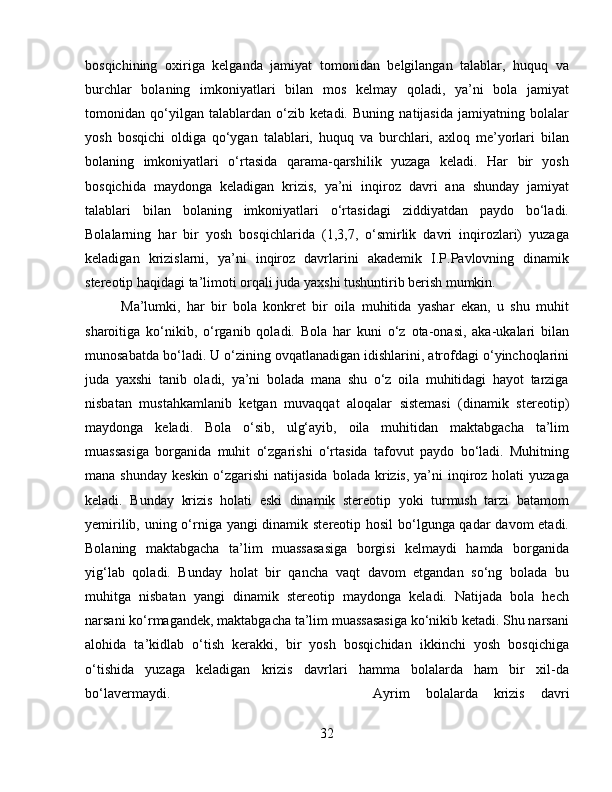 bosqichining   oxiriga   kelganda   jamiyat   tomonidan   belgilangan   talablar,   huquq   va
burchlar   bolaning   imkoniyatlari   bilan   mos   kelmay   qoladi,   ya’ni   bola   jamiyat
tomonidan   qo‘yilgan   talablardan   o‘zib   ketadi.   Buning   natijasida   jamiyatning   bolalar
yosh   bosqichi   oldiga   qo‘ygan   talablari,   huquq   va   burchlari,   axloq   me’yorlari   bilan
bolaning   imkoniyatlari   o‘rtasida   qarama-qarshilik   yuzaga   keladi.   Har   bir   yosh
bosqichida   maydonga   keladigan   krizis,   ya’ni   inqiroz   davri   ana   shunday   jamiyat
talablari   bilan   bolaning   imkoniyatlari   o‘rtasidagi   ziddiyatdan   paydo   bo‘ladi.
Bolalarning   har   bir   yosh   bosqichlarida   (1,3,7,   o‘smirlik   davri   inqirozlari)   yuzaga
keladigan   krizislarni,   ya’ni   inqiroz   davrlarini   akademik   I.P.Pavlovning   dinamik
stereotip haqidagi ta’limoti orqali juda yaxshi tushuntirib berish mumkin. 
Ma’lumki,   har   bir   bola   konkret   bir   oila   muhitida   yashar   ekan,   u   shu   muhit
sharoitiga   ko‘nikib,   o‘rganib   qoladi.   Bola   har   kuni   o‘z   ota-onasi,   aka-ukalari   bilan
munosabatda bo‘ladi. U o‘zining ovqatlanadigan idishlarini, atrofdagi o‘yinchoqlarini
juda   yaxshi   tanib   oladi,   ya’ni   bolada   mana   shu   o‘z   oila   muhitidagi   hayot   tarziga
nisbatan   mustahkamlanib   ketgan   muvaqqat   aloqalar   sistemasi   (dinamik   stereotip)
maydonga   keladi.   Bola   o‘sib,   ulg‘ayib,   oila   muhitidan   maktabgacha   ta’lim
muassasiga   borganida   muhit   o‘zgarishi   o‘rtasida   tafovut   paydo   bo‘ladi.   Muhitning
mana shunday  keskin o‘zgarishi  natijasida  bolada krizis, ya’ni  inqiroz holati  yuzaga
keladi.   Bunday   krizis   holati   eski   dinamik   stereotip   yoki   turmush   tarzi   batamom
yemirilib, uning o‘rniga yangi  dinamik stereotip hosil  bo‘lgunga qadar  davom  etadi.
Bolaning   maktabgacha   ta’lim   muassasasiga   borgisi   kelmaydi   hamda   borganida
yig‘lab   qoladi.   Bunday   holat   bir   qancha   vaqt   davom   etgandan   so‘ng   bolada   bu
muhitga   nisbatan   yangi   dinamik   stereotip   maydonga   keladi.   Natijada   bola   hech
narsani ko‘rmagandek, maktabgacha ta’lim muassasasiga ko‘nikib ketadi. Shu narsani
alohida   ta’kidlab   o‘tish   kerakki,   bir   yosh   bosqichidan   ikkinchi   yosh   bosqichiga
o‘tishida   yuzaga   keladigan   krizis   davrlari   hamma   bolalarda   ham   bir   xil-da
bo‘lavermaydi.  Ayrim   bolalarda   krizis   davri
32 