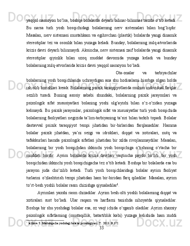 yaqqol namoyon bo‘lsa, boshqa bolalarda deyarli bilinar-bilinmas tarzda o‘tib ketadi.
Bu   narsa   turli   yosh   bosqichidagi   bolalarning   nerv   sistemalari   bilan   bog‘liqdir.
Masalan, nerv sistemasi  mustahkam  va egiluvchan (plastik) bolalarda yangi dinamik
stereotiplar  tez va osonlik bilan yuzaga  keladi. Bunday,  bolalarning xulq-atvorlarida
krizis davri deyarli bilinmaydi. Aksincha, nerv sistemasi zaif bolalarda yangi dinamik
stereotiplar   qiyinlik   bilan   uzoq   muddat   davomida   yuzaga   keladi   va   bunday
bolalarning xulq-atvorlarida krizis davri yaqqol namoyon bo‘ladi. 
Ota-onalar   va   tarbiyachilar
bolalarning yosh bosqichlarida uchraydigan ana shu hodisalarni hisobga olgan holda
ish olib borishlari kerak. Bolalarning psixik taraqqiyotlarida muhim individual farqlar
sezilib   turadi.   Buning   asosiy   sababi   shundaki,   bolalarning   psixik   jarayonlari   va
psixologik   sifat   xususiyatlari   bolaning   yoshi   ulg‘ayishi   bilan   o‘z-o‘zidan   yuzaga
kelmaydi. Bu psixik jarayonlar, psixologik sifat va xususiyatlar turli yosh bosqichida
bolalarning faoliyatlari negizida ta’lim-tarbiyaning ta’siri bilan tarkib topadi. Bolalar
dastavval   psixik   taraqqiyot   tempi   jihatidan   bir-birlaridan   farqlanadilar.   Hamma
bolalar   psixik   jihatdan,   ya’ni   sezgi   va   idroklari,   diqqat   va   xotiralari,   nutq   va
tafakkurlari  hamda  psixologik  sifatlari   jihatidan bir  xilda  rivojlanmaydilar.  Masalan,
bolalarning   bir   yosh   bosqichdan   ikkinchi   yosh   bosqichiga   o‘tishning   o‘rtacha   bir
muddati   bordir.   Ayrim   bolalarda   krizis   davrlari   vaqtincha   paydo   bo‘lib,   bir   yosh
bosqichidan ikkinchi yosh bosqichigacha tez o‘tib ketadi. Boshqa bir bolalarda esa bu
jarayon   juda   cho‘zilib   ketadi.   Turli   yosh   bosqichlaridagi   bolalar   ayrim   faoliyat
turlarini   o‘zlashtirish   tempi   jihatidan   ham   bir-biridan   farq   qiladilar.   Masalan,   ayrim
to‘rt-besh yoshli bolalar rasm chizishga qiynaladilar 1
. 
Ayrimlari yaxshi rasm chizadilar. Ayrim besh-olti yoshli bolalarning diqqat va
xotiralari   sust   bo‘ladi.   Ular   raqam   va   harflarni   tanishda   nihoyatda   qiynaladilar.
Boshqa bir shu yoshdagi bolalar esa, oz vaqt ichida o‘rganib oladilar. Ayrim shaxsiy
psixologik   sifatlarning   (mustaqillik,   batartiblik   kabi)   yuzaga   kelishida   ham   xuddi
1
 Jalilova S. Maktabgacha yoshdagi bolalar psixologiyasi. T:. 2013. B.172.
33