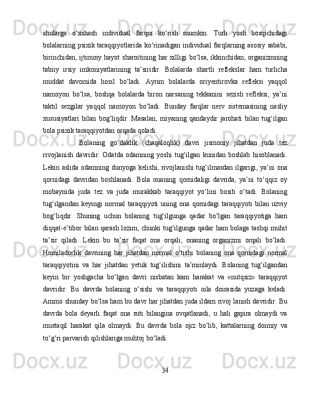 shularga   o‘xshash   individual   farqni   ko‘rish   mumkin.   Turli   yosh   bosqichidagi
bolalarning psixik taraqqiyotlarida ko‘rinadigan individual farqlarning asosiy sababi,
birinchidan, ijtimoiy hayot  sharoitining har xilligi  bo‘lsa, ikkinchidan, organizmning
tabiiy   irsiy   imkoniyatlarining   ta’siridir.   Bolalarda   shartli   reflekslar   ham   turlicha
muddat   davomida   hosil   bo‘ladi.   Ayrim   bolalarda   oriyentirovka   refleksi   yaqqol
namoyon   bo‘lsa,   boshqa   bolalarda   biron   narsaning   tekkanini   sezish   refleksi,   ya’ni
taktil   sezgilar   yaqqol   namoyon   bo‘ladi.   Bunday   farqlar   nerv   sistemasining   nasliy
xususiyatlari   bilan   bog‘liqdir.   Masalan,   miyaning   qandaydir   jarohati   bilan   tug‘ilgan
bola psixik taraqqiyotdan orqada qoladi. 
Bolaning   go‘daklik   (chaqaloqlik)   davri   jismoniy   jihatdan   juda   tez
rivojlanish   davridir.   Odatda   odamning   yoshi   tug‘ilgan   kunidan   boshlab   hisoblanadi.
Lekin aslida  odamning dunyoga kelishi,  rivojlanishi  tug‘ilmasdan  ilgarigi, ya’ni  ona
qornidagi   davridan   boshlanadi.   Bola   onaning   qornidaligi   davrida,   ya’ni   to‘qqiz   oy
mobaynida   juda   tez   va   juda   murakkab   taraqqiyot   yo‘lini   bosib   o‘tadi.   Bolaning
tug‘ilgandan   keyingi   normal   taraqqiyoti   uning   ona   qornidagi   taraqqiyoti   bilan   uzviy
bog‘liqdir.   Shuning   uchun   bolaning   tug‘ilgunga   qadar   bo‘lgan   taraqqiyotiga   ham
diqqat-e’tibor bilan qarash lozim, chunki tug‘ilgunga qadar ham bolaga tashqi muhit
ta’sir   qiladi.   Lekin   bu   ta’sir   faqat   ona   orqali,   onaning   organizmi   orqali   bo‘ladi.
Homiladorlik   davrining   har   jihatdan   normal   o‘tishi   bolaning   ona   qornidagi   normal
taraqqiyotini   va   har   jihatdan   yetuk   tug‘ilishini   ta’minlaydi.   Bolaning   tug‘ilgandan
keyin   bir   yoshgacha   bo‘lgan   davri   nisbatan   kam   harakat   va   «nutqsiz»   taraqqiyot
davridir.   Bu   davrda   bolaning   o‘sishi   va   taraqqiyoti   oila   doirasida   yuzaga   keladi.
Ammo shunday bo‘lsa ham bu davr har jihatdan juda ildam rivoj lanish davridir. Bu
davrda   bola   deyarli   faqat   ona   suti   bilangina   ovqatlanadi,   u   hali   gapira   olmaydi   va
mustaqil   harakat   qila   olmaydi.   Bu   davrda   bola   ojiz   bo‘lib,   kattalarning   doimiy   va
to‘g‘ri parvarish qilishlariga muhtoj bo‘ladi.
34 