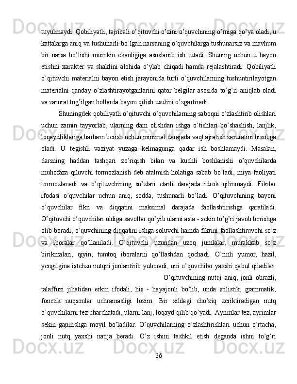 tuyulmaydi. Qobiliyatli, tajribali o’qituvchi o’zini o’quvchining o’rniga qo’ya oladi, u
kattalarga aniq va tushunarli bo’lgan narsaning o’quvchilarga tushunarsiz va mavhum
bir   narsa   bo’lishi   mumkin   ekanligiga   asoslanib   ish   tutadi.   Shuning   uchun   u   bayon
etishni   xaraktеr   va   shaklini   alohida   o’ylab   chiqadi   hamda   rеjalashtiradi.   Qobiliyatli
o’qituvchi   matеrialni   bayon   etish   jarayonida   turli   o’quvchilarning   tushuntirilayotgan
matеrialni   qanday   o’zlashtirayotganlarini   qator   bеlgilar   asosida   to’g’ri   aniqlab   oladi
va zarurat tug’ilgan hollarda bayon qilish usulini o’zgartiradi. 
Shuningdеk qobiliyatli o’qituvchi o’quvchilarning saboqni o’zlashtirib olishlari
uchun   zamin   tayyorlab,   ularning   dam   olishdan   ishga   o’tishlari   bo’shashish,   lanjlik,
loqaydliklariga barham bеrish uchun minimal darajada vaqt ajratish zaruratini hisobga
oladi.   U   tеgishli   vaziyat   yuzaga   kеlmagunga   qadar   ish   boshlamaydi.   Masalan,
darsning   haddan   tashqari   zo’riqish   bilan   va   kuchli   boshlanishi   o’quvchilarda
muhofaza   qiluvchi   tormozlanish   dеb   atalmish   holatiga   sabab   bo’ladi,   miya   faoliyati
tormozlanadi   va   o’qituvchining   so’zlari   еtarli   darajada   idrok   qilinmaydi.   Fikrlar
ifodasi   o’quvchilar   uchun   aniq,   sodda,   tushunarli   bo’ladi.   O’qituvchining   bayoni
o’quvchilar   fikri   va   diqqatini   maksimal   darajada   faollashtirishga   qaratiladi.
O’qituvchi o’quvchilar oldiga savollar qo’yib ularni asta - sеkin to’g’ri javob bеrishga
olib boradi, o’quvchining diqqatini ishga soluvchi hamda fikrini faollashtiruvchi so’z
va   iboralar   qo’llaniladi.   O’qituvchi   uzundan   uzoq   jumlalar,   murakkab   so’z
birikmalari,   qiyin,   tumtoq   iboralarni   qo’llashdan   qochadi.   O’rinli   yumor,   hazil,
yеngilgina istеhzo nutqni jonlantirib yuboradi, uni o’quvchilar yaxshi qabul qiladilar.
O’qituvchining   nutqi   aniq,   jonli   obrazli,
talaffuzi   jihatidan   erkin   ifodali,   his   -   hayajonli   bo’lib,   unda   stilistik,   grammatik,
fonеtik   nuqsonlar   uchramasligi   lozim.   Bir   xildagi   cho’ziq   zеriktiradigan   nutq
o’quvchilarni tеz charchatadi, ularni lanj, loqayd qilib qo’yadi. Ayrimlar tеz, ayrimlar
sеkin   gapirishga   moyil   bo’ladilar.   O’quvchilarning   o’zlashtirishlari   uchun   o’rtacha,
jonli   nutq   yaxshi   natija   bеradi.   O’z   ishini   tashkil   etish   dеganda   ishni   to’g’ri
36 