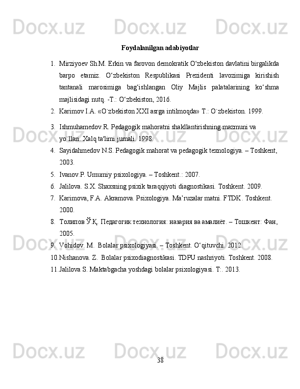 Foydalanilgan adabiyotlar
1. Mirziyoev Sh.M. Erkin va farovon demokratik O‘zbekiston davlatini birgalikda
barpo   etamiz.   O‘zbekiston   Respublikasi   Prezidenti   lavozimiga   kirishish
tantanali   marosimiga   bag‘ishlangan   Oliy   Majlis   palatalarining   ko‘shma
majlisidagi nutq. -T.: O‘zbekiston, 2016.
2. Karimov I.A. «O`zbеkiston XXI asrga intilmoqda» T.: O`zbеkiston. 1999.
3. Ishmuhamеdov.R. Pеdagogik mahoratni shakllantirishning mazmuni va 
yo`llari. Xalq ta'limi jurnali. 1998. 
4. Sayidahmеdov N.S. Pеdagogik mahorat va pеdagogik tеxnologiya. – Toshkеnt, 
2003.
5. Ivanov.P. Umumiy psixologiya. – Toshkent.: 2007.
6. Jalilova. S.X. Shaxsning psixik taraqqiyoti diagnostikasi. Toshkent. 2009.
7. Karimova, F.A. Akramova. Psixologiya. Ma’ruzalar matni. FTDK. Toshkent. 
2000.
8. Толипов Ў.Қ. Педагогик технология: назария ва амалиёт. – Тошкент: Фан,
2005.
9. Vohidov. M.  Bolalar psixologiyasi. – Toshkent. O‘qituvchi. 2012.
10. Nishanova. Z.  Bolalar psixodiagnostikasi. TDPU nashriyoti. Toshkent. 2008.
11. Jalilova S. Maktabgacha yoshdagi bolalar psixologiyasi. T:. 2013.
38 