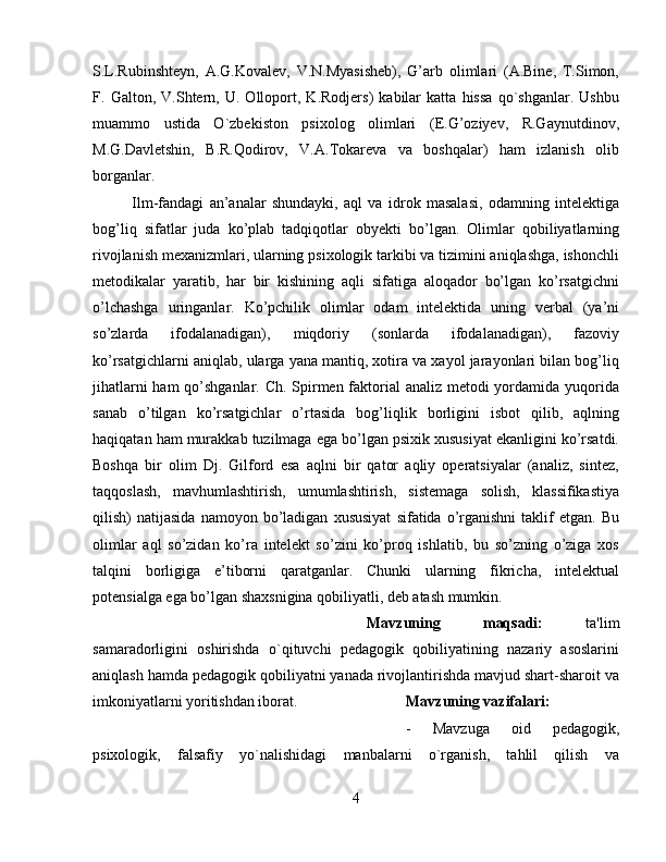 S.L.Rubinshteyn,   A.G.Kovalev,   V.N.Myasisheb),   G’arb   olimlari   (A.Bine,   T.Simon,
F.   Galton,   V.Shtern,   U.   Olloport,   K.Rodjers)   kabilar   katta   hissa   qo`shganlar.   Ushbu
muammo   ustida   O`zbekiston   psixolog   olimlari   (E.G’oziyev,   R.Gaynutdinov,
M.G.Davletshin,   B.R.Qodirov,   V.A.Tokareva   va   boshqalar)   ham   izlanish   olib
borganlar.
Ilm-fandagi   an’analar   shundayki,   aql   va   idrok   masalasi,   odamning   intelektiga
bog’liq   sifatlar   juda   ko’plab   tadqiqotlar   obyekti   bo’lgan.   Olimlar   qobiliyatlarning
rivojlanish mexanizmlari, ularning psixologik tarkibi va tizimini aniqlashga, ishonchli
metodikalar   yaratib,   har   bir   kishining   aqli   sifatiga   aloqador   bo’lgan   ko’rsatgichni
o’lchashga   uringanlar.   Ko’pchilik   olimlar   odam   intelektida   uning   verbal   (ya’ni
so’zlarda   ifodalanadigan),   miqdoriy   (sonlarda   ifodalanadigan),   fazoviy
ko’rsatgichlarni aniqlab, ularga yana mantiq, xotira va xayol jarayonlari bilan bog’liq
jihatlarni  ham  qo’shganlar. Ch. Spirmen faktorial  analiz metodi yordamida yuqorida
sanab   o’tilgan   ko’rsatgichlar   o’rtasida   bog’liqlik   borligini   isbot   qilib,   aqlning
haqiqatan ham murakkab tuzilmaga ega bo’lgan psixik xususiyat ekanligini ko’rsatdi.
Boshqa   bir   olim   Dj.   Gilford   esa   aqlni   bir   qator   aqliy   operatsiyalar   (analiz,   sintez,
taqqoslash,   mavhumlashtirish,   umumlashtirish,   sistemaga   solish,   klassifikastiya
qilish)   natijasida   namoyon   bo’ladigan   xususiyat   sifatida  o’rganishni   taklif   etgan.   Bu
olimlar   aql   so’zidan   ko’ra   intelekt   so’zini   ko’proq   ishlatib,   bu   so’zning   o’ziga   xos
talqini   borligiga   e’tiborni   qaratganlar.   Chunki   ularning   fikricha,   intelektual
potensialga ega bo’lgan shaxsnigina qobiliyatli, deb atash mumkin.
Mavzuning   maqsadi:   ta'lim
samaradorligini   oshirishda   o`qituvchi   pеdagogik   qobiliyatining   nazariy   asoslarini
aniqlash hamda pеdagogik qobiliyatni yanada rivojlantirishda mavjud shart-sharoit va
imkoniyatlarni yoritishdan iborat. Mavzuning   vazifalari:   
-   Mavzuga   oid   pеdagogik,
psixologik,   falsafiy   yo`nalishidagi   manbalarni   o`rganish,   tahlil   qilish   va
4