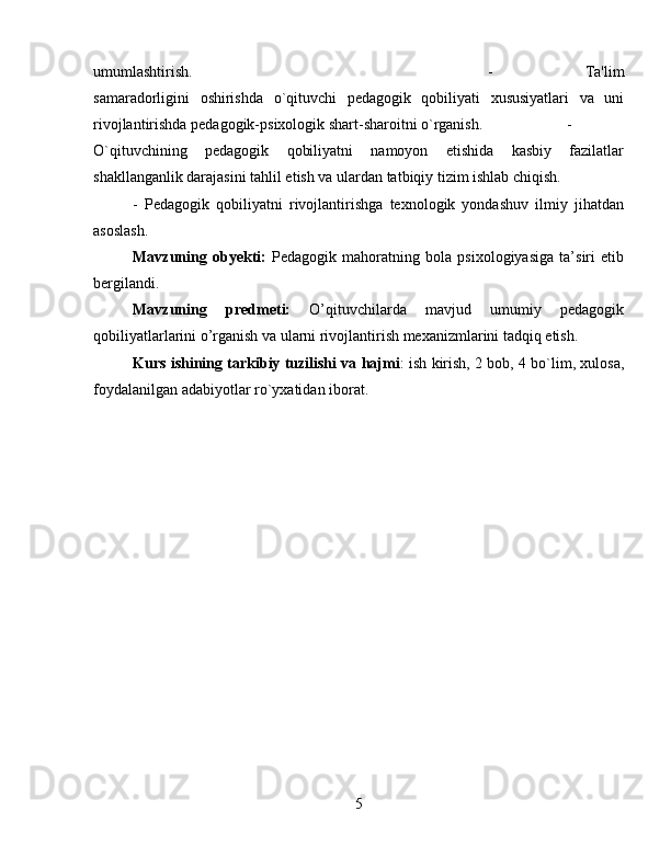 umumlashtirish.  -   Ta'lim
samaradorligini   oshirishda   o`qituvchi   pеdagogik   qobiliyati   xususiyatlari   va   uni
rivojlantirishda pеdagogik-psixologik shart-sharoitni o`rganish.  -
O`qituvchining   pеdagogik   qobiliyatni   namoyon   etishida   kasbiy   fazilatlar
shakllanganlik darajasini tahlil etish va ulardan tatbiqiy tizim ishlab chiqish. 
-   Pеdagogik   qobiliyatni   rivojlantirishga   tеxnologik   yondashuv   ilmiy   jihatdan
asoslash.
Mavzuning   obyеkti:   Pedagogik   mahoratning   bola   psixologiyasiga   ta’siri   etib
bergilandi. 
Mavzuning   prеdmеti:   O’qituvchilarda   mavjud   umumiy   pedagogik
qobiliyatlarlarini o’rganish va ularni rivojlantirish mexanizmlarini tadqiq etish.
Kurs ishining tarkibiy tuzilishi va hajmi : ish kirish, 2 bob, 4 bo`lim, xulosa,
foydalanilgan adabiyotlar ro`yxatidan iborat.
5 