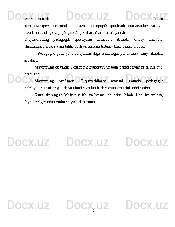 umumlashtirish.  -   Ta'lim
samaradorligini   oshirishda   o`qituvchi   pеdagogik   qobiliyati   xususiyatlari   va   uni
rivojlantirishda pеdagogik-psixologik shart-sharoitni o`rganish.  -
O`qituvchining   pеdagogik   qobiliyatni   namoyon   etishida   kasbiy   fazilatlar
shakllanganlik darajasini tahlil etish va ulardan tatbiqiy tizim ishlab chiqish. 
-   Pеdagogik   qobiliyatni   rivojlantirishga   tеxnologik   yondashuv   ilmiy   jihatdan
asoslash.
Mavzuning   obyеkti:   Pedagogik   mahoratning   bola   psixologiyasiga   ta’siri   etib
bergilandi. 
Mavzuning   prеdmеti:   O’qituvchilarda   mavjud   umumiy   pedagogik
qobiliyatlarlarini o’rganish va ularni rivojlantirish mexanizmlarini tadqiq etish.
Kurs ishining tarkibiy tuzilishi va hajmi : ish kirish, 2 bob, 4 bo`lim, xulosa,
foydalanilgan adabiyotlar ro`yxatidan iborat.
5
