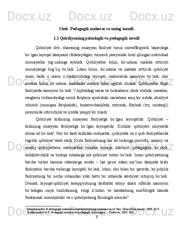 I bob. Pedagogik mahorat va uning tasnifi.
1.1 Qobiliyatning psixologik va pedagogik tavsifi
Qobiliyat   deb,   shaxsning   muayyan   faoliyat   turini   muvaffaqiyatli   bajarishga
bo`lgan layoqat darajasini ifodalaydigan, turmush jarayonida hosil qilingan individual
xususiyatlar   yig`indisiga   aytiladi.   Qobiliyatlar   bilim,   ko`nikma,   malaka   orttirish
xususiyatiga   bog`liq   bo`ladi.   Lekin   bilim,   ko`nikma   va   malaka   orttirish   qobiliyat
emas,   balki   u   ularni   o`zlashtirishdagi   layoqati,   mahoratida   namoyon   bo`ladi,   ular
asosida   bilim,   ko`nikma,   malakalar   osonlik   bilan   egallab   olinadi.   Qobiliyatlar   faqat
faoliyatda namoyon bo`ladi. Voqelikdagi narsa va hodisalarni idrok etishda, masalan,
ranglarni tovlanishidagi nozik farqlarni ajratishda, narsalarni aniq ko`rishda, absolyut
eshitish   (musiqani   farqlashda),   kuzatuvchanlikda,   xotirada,   fikrlash   (tez,   mustaqil)
jarayonida ixtirochilik va ijodda yaqqol ko`rinadi. 
Qobiliyat   kishining   muayyan   faoliyatga   bo`lgan   layoqatidir.   Qobiliyat   –
kishining   muayyan   faoliyatiga   bo`lgan   layoqatidir.   Kishilar   qobiliyati   nihoyatda
xilma-xil bo`ladi 1
. Har bir kasb kishidan mehnatda, ijodiyotda va o`qish faoliyatlarida
tegishli qobiliyat talab etadi. Kishi faoliyatining har xil turlariga muvofiq, nazariy va
amaliy   qobiliyatlarni,   matematika,   texnika,   musiqa,   adabiyot,   pedagogika,   xo`jalik,
tashkilotchilik va boshqa sohalarga oid qobiliyat turlari bo`ladi. Inson qobiliyatining
barcha   turlari   hamma   odamlarga   xosdir   –   har   qaysi   odam   ma’lum   darajada   kishi
faoliyatini   barcha   turlariga   layoqatli   bo`ladi,   lekin,   shu   bilan   bir   qatorda,   ko`pchilik
faoliyatning   bir   necha   sohasidan   yoki   hatto   bir   sohasida   salohiyat   ortiqroq   bo`ladi.
Demak,   layoqat-qobiliyat   taraqqiyotining   dastlabki   tabiiy   sharti   sifatida   namoyon
bo`ladigan   miya   tuzilishining,   sezgi   a’zolari   va   harakatning   morfologik   hamda
funksional xususiyatidir va u qobiliyatning fiziologik asosidir 2
.
1
 Ishmuhamеdov.R. Pеdagogik mahoratni shakllantirishning mazmuni va yo`llari. Xalq ta'limi jurnali. 1998. B.74.
2
 Sayidahmеdov N.S. Pеdagogik mahorat va pеdagogik tеxnologiya. – Toshkеnt, 2003. B.61.
6 