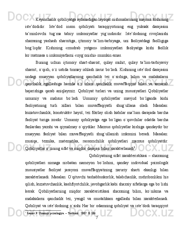 Keyinchalik qobiliyatga aylanadigan layoqat nishonalarining majmui kishining
iste’dodidir.   Iste’dod   inson   qobiliyati   taraqqiyotining   eng   yuksak   darajasini
ta’minlovchi   tug`ma   tabiiy   imkoniyatlar   yig`indisidir.   Iste’dodning   rivojlanishi
shaxsning   yashash   sharoitiga,   ijtimoiy   ta’lim-tarbiyaga,   uni   faoliyatdagi   faolligiga
bog`liqdir.   Kishining   «mudrab   yotgan»   imkoniyatlari   faoliyatga   kishi   faollik
ko`rsatmasa u imkoniyatlarni «uyg`onishi» mumkin emas. 
Buning   uchun   ijtimoiy   shart-sharoit,   qulay   muhit,   qulay   ta’lim-tarbiyaviy
sharoit, o`qish, o`z ustida tinmay ishlash zarur bo`ladi. Kishining iste’dod darajasini
undagi   muayyan   qobiliyatlarning   qanchalik   tez   o`sishiga,   bilim   va   malakalarni
qanchalik   egallashiga   hamda   o`z   ishini   qanchalik   muvaffaqiyat   bilan   va   samarali
bajarishiga   qarab   aniqlaymiz.   Qobiliyat   turlari   va   uning   xususiyatlari   Qobiliyatlar
umumiy   va   mahsus   bo`ladi.   Umumiy   qobiliyatlar   mavjud   bo`lganda   kishi
faoliyatining   turli   xillari   bilan   muvaffaqiyatli   shug`ullana   oladi.   Masalan:
kuzatuvchanlik,   konstruktiv   hayol,   tez   fikrlay   olish   kabilar   ma’lum   darajada   barcha
faoliyat   turiga   xosdir.   Umumiy   qobiliyatga   ega   bo`lgan   o`quvchilar   odatda   barcha
fanlardan yaxshi  va qiynalmay o`qiydilar. Maxsus  qobiliyatlar  kishiga qandaydir bir
muayyan   faoliyat   bilan   muvaffaqiyatli   shug`ullanish   imkonini   beradi.   Masalan:
musiqa,   texnika,   matematika,   rassomchilik   qobiliyatlari   maxsus   qobiliyatdir.
Qobiliyatlar o`zining sifat va miqdor darajasi bilan xarakterlanadi 1
. 
Qobiliyatning sifat xarakteristikasi – shaxsning
qobiliyatlari   nimaga   nisbatan   namoyon   bo`lishini,   qanday   individual   psixologik
xususiyatlar   faoliyat   jarayoni   muvaffaqiyatining   zaruriy   sharti   ekanligi   bilan
xarakterlanadi. Masalan:  O`qituvchi  tashabbuskorlik, talabchanlik, mehribonlikni  his
qilish, kuzatuvchanlik, kashfiyotchilik, javobgarlik kabi shaxsiy sifatlarga ega bo`lishi
kerak.   Qobiliyatlarning   miqdor   xarakteristikasi   shaxsning   bilim,   ko`nikma   va
malakalarni   qanchalik   tez,   yengil   va   mustahkam   egallashi   bilan   xarakterlanadi.
Qobiliyat  va  iste’dodning o`sishi  Har   bir   odamning qobiliyat  va  iste’dodi   taraqqiyot
1
 Ivanov.P. Umumiy psixologiya. – Toshkent.: 2007. B.106.
7 