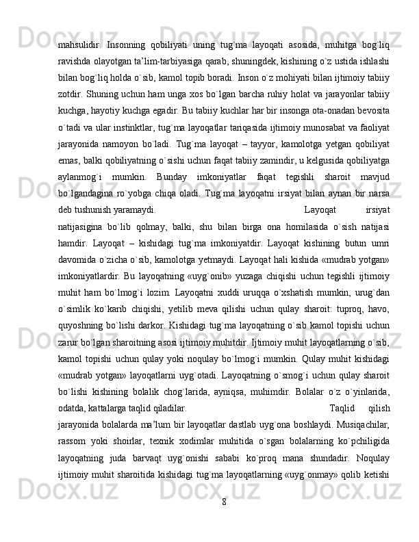 mahsulidir.   Insonning   qobiliyati   uning   tug`ma   layoqati   asosida,   muhitga   bog`liq
ravishda olayotgan ta’lim-tarbiyasiga qarab, shuningdek, kishining o`z ustida ishlashi
bilan bog`liq holda o`sib, kamol topib boradi. Inson o`z mohiyati bilan ijtimoiy tabiiy
zotdir. Shuning uchun ham unga xos bo`lgan barcha ruhiy holat va jarayonlar tabiiy
kuchga, hayotiy kuchga egadir. Bu tabiiy kuchlar har bir insonga ota-onadan bevosita
o`tadi va ular instinktlar, tug`ma layoqatlar tariqasida ijtimoiy munosabat va faoliyat
jarayonida   namoyon   bo`ladi.   Tug`ma   layoqat   –   tayyor,   kamolotga   yetgan   qobiliyat
emas, balki qobiliyatning o`sishi uchun faqat tabiiy zamindir, u kelgusida qobiliyatga
aylanmog`i   mumkin.   Bunday   imkoniyatlar   faqat   tegishli   sharoit   mavjud
bo`lgandagina   ro`yobga   chiqa   oladi.   Tug`ma   layoqatni   irsiyat   bilan   aynan   bir   narsa
deb tushunish yaramaydi.  Layoqat   irsiyat
natijasigina   bo`lib   qolmay,   balki,   shu   bilan   birga   ona   homilasida   o`sish   natijasi
hamdir.   Layoqat   –   kishidagi   tug`ma   imkoniyatdir.   Layoqat   kishining   butun   umri
davomida o`zicha o`sib, kamolotga yetmaydi. Layoqat hali kishida «mudrab yotgan»
imkoniyatlardir.   Bu   layoqatning   «uyg`onib»   yuzaga   chiqishi   uchun   tegishli   ijtimoiy
muhit   ham   bo`lmog`i   lozim.   Layoqatni   xuddi   uruqqa   o`xshatish   mumkin,   urug`dan
o`simlik   ko`karib   chiqishi,   yetilib   meva   qilishi   uchun   qulay   sharoit:   tuproq,   havo,
quyoshning bo`lishi darkor. Kishidagi tug`ma layoqatning o`sib kamol topishi uchun
zarur bo`lgan sharoitning asosi ijtimoiy muhitdir. Ijtimoiy muhit layoqatlarning o`sib,
kamol   topishi   uchun   qulay   yoki   noqulay   bo`lmog`i   mumkin.   Qulay   muhit   kishidagi
«mudrab   yotgan»   layoqatlarni   uyg`otadi.   Layoqatning   o`smog`i   uchun   qulay   sharoit
bo`lishi   kishining   bolalik   chog`larida,   ayniqsa,   muhimdir.   Bolalar   o`z   o`yinlarida,
odatda, kattalarga taqlid qiladilar.  Taqlid   qilish
jarayonida bolalarda ma’lum bir layoqatlar dastlab uyg`ona boshlaydi. Musiqachilar,
rassom   yoki   shoirlar,   texnik   xodimlar   muhitida   o`sgan   bolalarning   ko`pchiligida
layoqatning   juda   barvaqt   uyg`onishi   sababi   ko`proq   mana   shundadir.   Noqulay
ijtimoiy muhit sharoitida kishidagi tug`ma layoqatlarning «uyg`onmay» qolib ketishi
8 