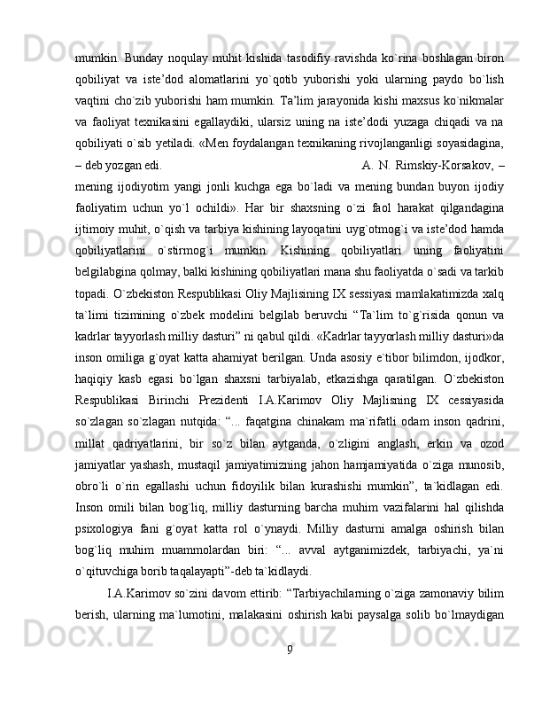 mumkin.   Bunday   noqulay   muhit   kishida   tasodifiy   ravishda   ko`rina   boshlagan   biron
qobiliyat   va   iste’dod   alomatlarini   yo`qotib   yuborishi   yoki   ularning   paydo   bo`lish
vaqtini cho`zib yuborishi ham mumkin. Ta’lim jarayonida kishi maxsus ko`nikmalar
va   faoliyat   texnikasini   egallaydiki,   ularsiz   uning   na   iste’dodi   yuzaga   chiqadi   va   na
qobiliyati o`sib yetiladi. «Men foydalangan texnikaning rivojlanganligi soyasidagina,
– deb yozgan edi.  A.   N.   Rimskiy-Korsakov,   –
mening   ijodiyotim   yangi   jonli   kuchga   ega   bo`ladi   va   mening   bundan   buyon   ijodiy
faoliyatim   uchun   yo`l   ochildi».   Har   bir   shaxsning   o`zi   faol   harakat   qilgandagina
ijtimoiy muhit, o`qish va tarbiya kishining layoqatini uyg`otmog`i va iste’dod hamda
qobiliyatlarini   o`stirmog`i   mumkin.   Kishining   qobiliyatlari   uning   faoliyatini
belgilabgina qolmay, balki kishining qobiliyatlari mana shu faoliyatda o`sadi va tarkib
topadi. O`zbekiston Respublikasi Oliy Majlisining IX sessiyasi mamlakatimizda xalq
ta`limi   tizimining   o`zbek   modelini   belgilab   beruvchi   “Ta`lim   to`g`risida   qonun   va
kadrlar tayyorlash milliy dasturi” ni qabul qildi. «Kadrlar tayyorlash milliy dasturi»da
inson omiliga g`oyat katta ahamiyat berilgan. Unda asosiy e`tibor bilimdon, ijodkor,
haqiqiy   kasb   egasi   bo`lgan   shaxsni   tarbiyalab,   etkazishga   qaratilgan.   O`zbekiston
Respublikasi   Birinchi   Prezidenti   I.A.Karimov   Oliy   Majlisning   IX   cessiyasida
so`zlagan   so`zlagan   nutqida:   “...   faqatgina   chinakam   ma`rifatli   odam   inson   qadrini,
millat   qadriyatlarini,   bir   so`z   bilan   aytganda,   o`zligini   anglash,   erkin   va   ozod
jamiyatlar   yashash,   mustaqil   jamiyatimizning   jahon   hamjamiyatida   o`ziga   munosib,
obro`li   o`rin   egallashi   uchun   fidoyilik   bilan   kurashishi   mumkin”,   ta`kidlagan   edi.
Inson   omili   bilan   bog`liq,   milliy   dasturning   barcha   muhim   vazifalarini   hal   qilishda
psixologiya   fani   g`oyat   katta   rol   o`ynaydi.   Milliy   dasturni   amalga   oshirish   bilan
bog`liq   muhim   muammolardan   biri:   “...   avval   aytganimizdek,   tarbiyachi,   ya`ni
o`qituvchiga borib taqalayapti”-deb ta`kidlaydi. 
I.A.Karimov so`zini davom ettirib: “Tarbiyachilarning o`ziga zamonaviy bilim
berish,   ularning   ma`lumotini,   malakasini   oshirish   kabi   paysalga   solib   bo`lmaydigan
9 