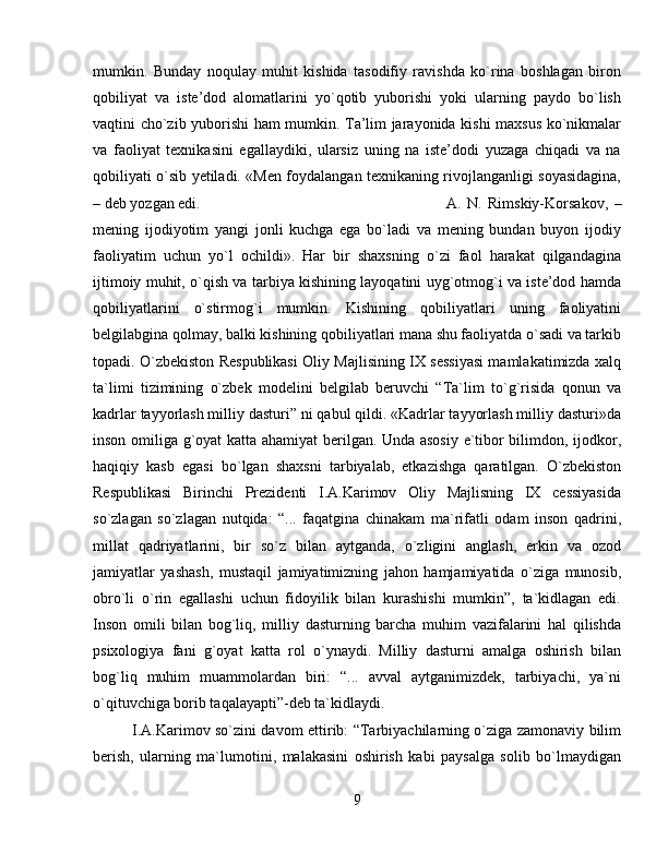 mumkin.   Bunday   noqulay   muhit   kishida   tasodifiy   ravishda   ko`rina   boshlagan   biron
qobiliyat   va   iste’dod   alomatlarini   yo`qotib   yuborishi   yoki   ularning   paydo   bo`lish
vaqtini cho`zib yuborishi ham mumkin. Ta’lim jarayonida kishi maxsus ko`nikmalar
va   faoliyat   texnikasini   egallaydiki,   ularsiz   uning   na   iste’dodi   yuzaga   chiqadi   va   na
qobiliyati o`sib yetiladi. «Men foydalangan texnikaning rivojlanganligi soyasidagina,
– deb yozgan edi.  A.   N.   Rimskiy-Korsakov,   –
mening   ijodiyotim   yangi   jonli   kuchga   ega   bo`ladi   va   mening   bundan   buyon   ijodiy
faoliyatim   uchun   yo`l   ochildi».   Har   bir   shaxsning   o`zi   faol   harakat   qilgandagina
ijtimoiy muhit, o`qish va tarbiya kishining layoqatini uyg`otmog`i va iste’dod hamda
qobiliyatlarini   o`stirmog`i   mumkin.   Kishining   qobiliyatlari   uning   faoliyatini
belgilabgina qolmay, balki kishining qobiliyatlari mana shu faoliyatda o`sadi va tarkib
topadi. O`zbekiston Respublikasi Oliy Majlisining IX sessiyasi mamlakatimizda xalq
ta`limi   tizimining   o`zbek   modelini   belgilab   beruvchi   “Ta`lim   to`g`risida   qonun   va
kadrlar tayyorlash milliy dasturi” ni qabul qildi. «Kadrlar tayyorlash milliy dasturi»da
inson omiliga g`oyat katta ahamiyat berilgan. Unda asosiy e`tibor bilimdon, ijodkor,
haqiqiy   kasb   egasi   bo`lgan   shaxsni   tarbiyalab,   etkazishga   qaratilgan.   O`zbekiston
Respublikasi   Birinchi   Prezidenti   I.A.Karimov   Oliy   Majlisning   IX   cessiyasida
so`zlagan   so`zlagan   nutqida:   “...   faqatgina   chinakam   ma`rifatli   odam   inson   qadrini,
millat   qadriyatlarini,   bir   so`z   bilan   aytganda,   o`zligini   anglash,   erkin   va   ozod
jamiyatlar   yashash,   mustaqil   jamiyatimizning   jahon   hamjamiyatida   o`ziga   munosib,
obro`li   o`rin   egallashi   uchun   fidoyilik   bilan   kurashishi   mumkin”,   ta`kidlagan   edi.
Inson   omili   bilan   bog`liq,   milliy   dasturning   barcha   muhim   vazifalarini   hal   qilishda
psixologiya   fani   g`oyat   katta   rol   o`ynaydi.   Milliy   dasturni   amalga   oshirish   bilan
bog`liq   muhim   muammolardan   biri:   “...   avval   aytganimizdek,   tarbiyachi,   ya`ni
o`qituvchiga borib taqalayapti”-deb ta`kidlaydi. 
I.A.Karimov so`zini davom ettirib: “Tarbiyachilarning o`ziga zamonaviy bilim
berish,   ularning   ma`lumotini,   malakasini   oshirish   kabi   paysalga   solib   bo`lmaydigan
9