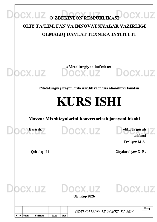 O’ lch
Va raq №  Hujjat Imzo Sana Va raq
ODTI 60712100. 1K-24 МЕТ.  KI . 2026O’ZB E KISTON R E SPUBLIKASI 
OLIY TA ’ LIM, FAN VA INNOVATSIYALAR VAZIRLIGI
OLMALIQ DAVLAT T E XNIKA INSTITUTI
«Metallurgiya» kafedrasi
«Metallurgik jarayonlarda issiqlik va massa almashuv» fanidan
KURS ISHI
Mavzu:  Mis shteynlarini konvertorlash jarayoni hisobi
Bajardi:  « М Е Т » guruh
talabasi
Eraliyev  M.A.
Qabul qildi:  Xaydaraliyev X. R.
Olmaliq-2026
1 