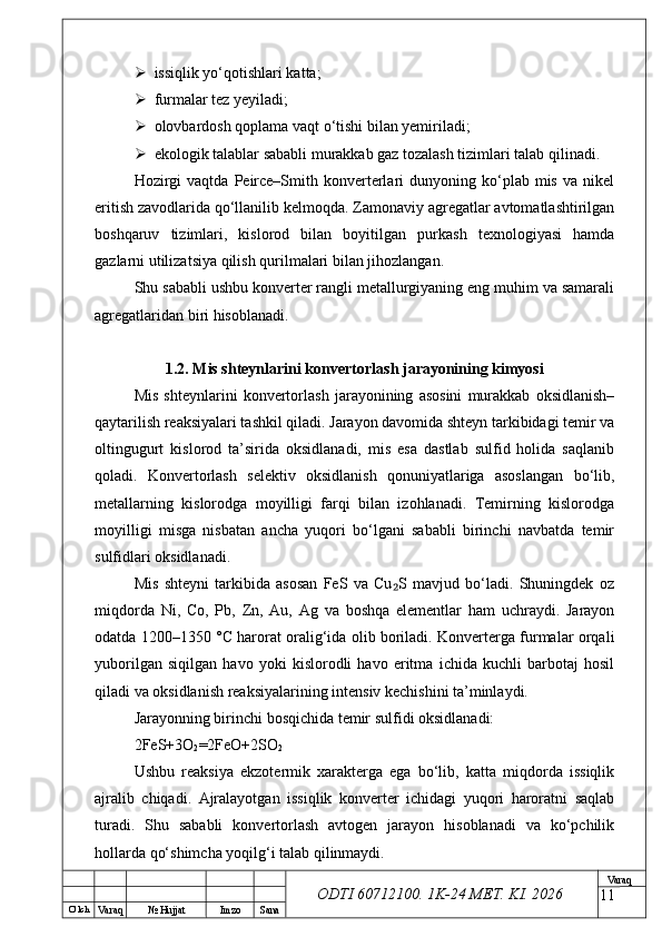O’ lch
Va raq №  Hujjat Imzo Sana Va raq
ODTI 60712100. 1K-24 МЕТ.  KI . 2026 issiqlik yo‘qotishlari katta;
 furmalar tez yeyiladi;
 olovbardosh qoplama vaqt o‘tishi bilan yemiriladi;
 ekologik talablar sababli murakkab gaz tozalash tizimlari talab qilinadi.
Hozirgi  vaqtda   Peirce–Smith  konverterlari  dunyoning  ko‘plab  mis  va  nikel
eritish zavodlarida qo‘llanilib kelmoqda. Zamonaviy agregatlar avtomatlashtirilgan
boshqaruv   tizimlari,   kislorod   bilan   boyitilgan   purkash   texnologiyasi   hamda
gazlarni utilizatsiya qilish qurilmalari bilan jihozlangan.
Shu sababli ushbu konverter rangli metallurgiyaning eng muhim va samarali
agregatlaridan biri hisoblanadi.
1.2. Mis shteynlarini konvertorlash jarayonining kimyosi
Mis   shteynlarini   konvertorlash   jarayonining   asosini   murakkab   oksidlanish–
qaytarilish reaksiyalari tashkil qiladi. Jarayon davomida shteyn tarkibidagi temir va
oltingugurt   kislorod   ta’sirida   oksidlanadi,   mis   esa   dastlab   sulfid   holida   saqlanib
qoladi.   Konvertorlash   selektiv   oksidlanish   qonuniyatlariga   asoslangan   bo‘lib,
metallarning   kislorodga   moyilligi   farqi   bilan   izohlanadi.   Temirning   kislorodga
moyilligi   misga   nisbatan   ancha   yuqori   bo‘lgani   sababli   birinchi   navbatda   temir
sulfidlari oksidlanadi.
Mis   shteyni   tarkibida   asosan   FeS   va   Cu S   mavjud   bo‘ladi.   Shuningdek   oz₂
miqdorda   Ni,   Co,   Pb,   Zn,   Au,   Ag   va   boshqa   elementlar   ham   uchraydi.   Jarayon
odatda 1200–1350 °C harorat oralig‘ida olib boriladi. Konverterga furmalar orqali
yuborilgan   siqilgan   havo   yoki   kislorodli   havo   eritma   ichida   kuchli   barbotaj   hosil
qiladi va oksidlanish reaksiyalarining intensiv kechishini ta’minlaydi.
Jarayonning birinchi bosqichida temir sulfidi oksidlanadi:
2FeS+3O
2 =2FeO+2SO
2
Ushbu   reaksiya   ekzotermik   xarakterga   ega   bo‘lib,   katta   miqdorda   issiqlik
ajralib   chiqadi.   Ajralayotgan   issiqlik   konverter   ichidagi   yuqori   haroratni   saqlab
turadi.   Shu   sababli   konvertorlash   avtogen   jarayon   hisoblanadi   va   ko‘pchilik
hollarda qo‘shimcha yoqilg‘i talab qilinmaydi.
11 